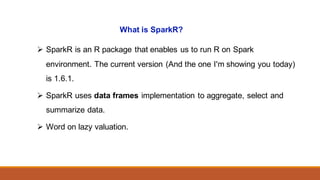 What is SparkR?
Ø SparkR is an R package that enables us to run R on Spark
environment. The current version (And the one I'm showing you today)
is 1.6.1.
Ø SparkR uses data frames implementation to aggregate, select and
summarize data.
Ø Word on lazy valuation.
 