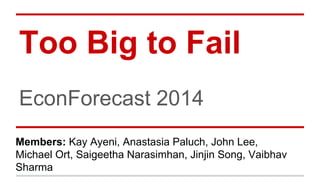 Too Big to Fail
EconForecast 2014
Members: Kay Ayeni, Anastasia Paluch, John Lee,
Michael Ort, Saigeetha Narasimhan, Jinjin Song, Vaibhav
Sharma
 