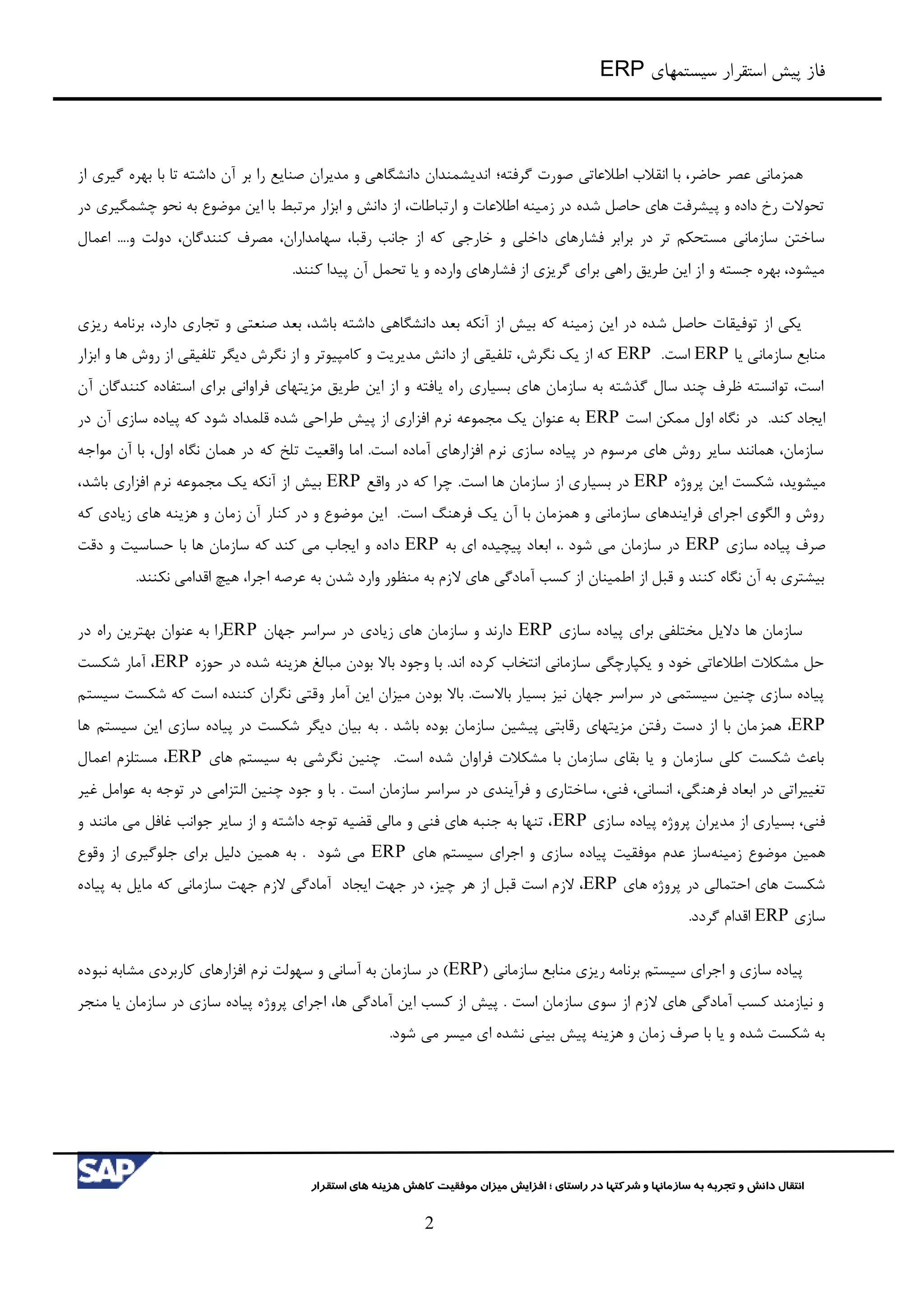 ‫سیستمهای‬ ‫استقرار‬ ‫پیش‬ ‫فاز‬ERP
‫شرکت‬ ‫و‬ ‫سازمانها‬ ‫به‬ ‫تجربه‬ ‫و‬ ‫دانش‬ ‫انتقال‬‫راستای‬ ‫در‬ ‫ها‬‫؛‬‫استقرار‬ ‫های‬ ‫هزینه‬ ‫کاهش‬ ‫موفقیت‬ ‫میزان‬ ‫افزایش‬
2
‫حاضر‬ ‫عصر‬ ‫همزماني‬،‫اطالعات‬ ‫انقالب‬ ‫با‬‫ي‬‫گرفته؛‬ ‫صورت‬‫از‬ ‫گیری‬ ‫بهره‬ ‫با‬ ‫تا‬ ‫داشته‬ ‫آن‬ ‫بر‬ ‫را‬ ‫صنایع‬ ‫مدیران‬ ‫و‬ ‫دانشگاهي‬ ‫اندیشمندان‬
‫در‬ ‫چشمگیری‬ ‫نحو‬ ‫به‬ ‫موضوع‬ ‫این‬ ‫با‬ ‫مرتبط‬ ‫ابزار‬ ‫و‬ ‫دانش‬ ‫از‬ ،‫ارتباطات‬ ‫و‬ ‫اطالعات‬ ‫زمینه‬ ‫در‬ ‫شده‬ ‫حاصل‬ ‫های‬ ‫پیشرفت‬ ‫و‬ ‫داده‬ ‫رخ‬ ‫تحوالت‬
‫خارجي‬ ‫و‬ ‫داخلي‬ ‫فشارهای‬ ‫برابر‬ ‫در‬ ‫تر‬ ‫مستحکم‬ ‫سازماني‬ ‫ساختن‬‫اعمال‬ ....‫و‬ ‫دولت‬ ،‫کنندگان‬ ‫مصرف‬ ،‫سهامداران‬ ،‫رقبا‬ ‫جانب‬ ‫از‬ ‫که‬
.‫کنند‬ ‫پیدا‬ ‫آن‬ ‫تحمل‬ ‫یا‬ ‫و‬ ‫وارده‬ ‫فشارهای‬ ‫از‬ ‫گریزی‬ ‫برای‬ ‫راهي‬ ‫طریق‬ ‫این‬ ‫از‬ ‫و‬ ‫جسته‬ ‫بهره‬ ،‫میشود‬
‫برنام‬ ،‫دارد‬ ‫تجاری‬ ‫و‬ ‫صنعتي‬ ‫بعد‬ ،‫باشد‬ ‫داشته‬ ‫دانشگاهي‬ ‫بعد‬ ‫آنکه‬ ‫از‬ ‫بیش‬ ‫که‬ ‫زمینه‬ ‫این‬ ‫در‬ ‫شده‬ ‫حاصل‬ ‫توفیقات‬ ‫از‬ ‫یکي‬‫ریزی‬ ‫ه‬
‫یا‬ ‫سازماني‬ ‫منابع‬ERP.‫است‬ERP‫ابزار‬ ‫و‬ ‫ها‬ ‫روش‬ ‫از‬ ‫تلفیقي‬ ‫دیگر‬ ‫نگرش‬ ‫از‬ ‫و‬ ‫کامپیوتر‬ ‫و‬ ‫مدیریت‬ ‫دانش‬ ‫از‬ ‫تلفیقي‬ ،‫نگرش‬ ‫یک‬ ‫از‬ ‫که‬
‫آن‬ ‫کنندگان‬ ‫استفاده‬ ‫برای‬ ‫فراواني‬ ‫مزیتهای‬ ‫طریق‬ ‫این‬ ‫از‬ ‫و‬ ‫یافته‬ ‫راه‬ ‫بسیاری‬ ‫های‬ ‫سازمان‬ ‫به‬ ‫گذشته‬ ‫سال‬ ‫چند‬ ‫ظرف‬ ‫توانسته‬ ،‫است‬
‫در‬ .‫کند‬ ‫ایجاد‬‫است‬ ‫ممکن‬ ‫اول‬ ‫نگاه‬ERP‫در‬ ‫آن‬ ‫سازی‬ ‫پیاده‬ ‫که‬ ‫شود‬ ‫قلمداد‬ ‫شده‬ ‫طراحي‬ ‫پیش‬ ‫از‬ ‫افزاری‬ ‫نرم‬ ‫مجموعه‬ ‫یک‬ ‫عنوان‬ ‫به‬
‫مواجه‬ ‫آن‬ ‫با‬ ،‫اول‬ ‫نگاه‬ ‫همان‬ ‫در‬ ‫که‬ ‫تلخ‬ ‫واقعیت‬ ‫اما‬ .‫است‬ ‫آماده‬ ‫افزارهای‬ ‫نرم‬ ‫سازی‬ ‫پیاده‬ ‫در‬ ‫مرسوم‬ ‫های‬ ‫روش‬ ‫سایر‬ ‫همانند‬ ،‫سازمان‬
‫میشو‬‫ی‬‫پروژه‬ ‫این‬ ‫شکست‬ ،‫د‬ERP‫بسیار‬ ‫در‬‫واقع‬ ‫در‬ ‫که‬ ‫چرا‬ .‫است‬ ‫ها‬ ‫سازمان‬ ‫از‬ ‫ی‬ERP،‫باشد‬ ‫افزاری‬ ‫نرم‬ ‫مجموعه‬ ‫یک‬ ‫آنکه‬ ‫از‬ ‫بیش‬
‫که‬ ‫زیادی‬ ‫های‬ ‫هزینه‬ ‫و‬ ‫زمان‬ ‫آن‬ ‫کنار‬ ‫در‬ ‫و‬ ‫موضوع‬ ‫این‬ .‫است‬ ‫فرهنگ‬ ‫یک‬ ‫آن‬ ‫با‬ ‫همزمان‬ ‫و‬ ‫سازماني‬ ‫فرایندهای‬ ‫اجرای‬ ‫الگوی‬ ‫و‬ ‫روش‬
‫سازی‬ ‫پیاده‬ ‫صرف‬ERP‫به‬ ‫ای‬ ‫پیچیده‬ ‫ابعاد‬ ،. ‫شود‬ ‫مي‬ ‫سازمان‬ ‫در‬ERP‫د‬‫دقت‬ ‫و‬ ‫حساسیت‬ ‫با‬ ‫ها‬ ‫سازمان‬ ‫که‬ ‫کند‬ ‫مي‬ ‫ایجاب‬ ‫و‬ ‫اده‬
.‫نکنند‬ ‫اقدامي‬ ‫هیچ‬ ،‫اجرا‬ ‫عرصه‬ ‫به‬ ‫شدن‬ ‫وارد‬ ‫منظور‬ ‫به‬ ‫الزم‬ ‫های‬ ‫آمادگي‬ ‫کسب‬ ‫از‬ ‫اطمینان‬ ‫از‬ ‫قبل‬ ‫و‬ ‫کنند‬ ‫نگاه‬ ‫آن‬ ‫به‬ ‫بیشتری‬
‫سازی‬ ‫پیاده‬ ‫برای‬ ‫مختلفي‬ ‫دالیل‬ ‫ها‬ ‫سازمان‬ERP‫جهان‬ ‫سراسر‬ ‫در‬ ‫زیادی‬ ‫های‬ ‫سازمان‬ ‫و‬ ‫دارند‬ERP‫عنو‬ ‫به‬ ‫را‬‫در‬ ‫راه‬ ‫بهترین‬ ‫ان‬
‫حوزه‬ ‫در‬ ‫شده‬ ‫هزینه‬ ‫مبالغ‬ ‫بودن‬ ‫باال‬ ‫وجود‬ ‫با‬ .‫اند‬ ‫کرده‬ ‫انتخاب‬ ‫سازماني‬ ‫یکپارچگي‬ ‫و‬ ‫خود‬ ‫اطالعاتي‬ ‫مشکالت‬ ‫حل‬ERP‫شکست‬ ‫آمار‬ ،
‫سیستم‬ ‫شکست‬ ‫که‬ ‫است‬ ‫کننده‬ ‫نگران‬ ‫وقتي‬ ‫آمار‬ ‫این‬ ‫میزان‬ ‫بودن‬ ‫باال‬ .‫باالست‬ ‫بسیار‬ ‫نیز‬ ‫جهان‬ ‫سراسر‬ ‫در‬ ‫سیستمي‬ ‫چنین‬ ‫سازی‬ ‫پیاده‬
ERP‫همز‬ ،‫ها‬ ‫سیستم‬ ‫این‬ ‫سازی‬ ‫پیاده‬ ‫در‬ ‫شکست‬ ‫دیگر‬ ‫بیان‬ ‫به‬ . ‫باشد‬ ‫بوده‬ ‫سازمان‬ ‫پیشین‬ ‫رقابتي‬ ‫مزیتهای‬ ‫رفتن‬ ‫دست‬ ‫از‬ ‫با‬ ‫مان‬
‫های‬ ‫سیستم‬ ‫به‬ ‫نگرشي‬ ‫چنین‬ .‫است‬ ‫شده‬ ‫فراوان‬ ‫مشکالت‬ ‫با‬ ‫سازمان‬ ‫بقای‬ ‫یا‬ ‫و‬ ‫سازمان‬ ‫کلي‬ ‫شکست‬ ‫باعث‬ERP‫اعمال‬ ‫مستلزم‬ ،
‫فرهن‬ ‫ابعاد‬ ‫در‬ ‫تغییراتي‬‫غیر‬ ‫عوامل‬ ‫به‬ ‫توجه‬ ‫در‬ ‫التزامي‬ ‫چنین‬ ‫جود‬ ‫و‬ ‫با‬ . ‫است‬ ‫سازمان‬ ‫سراسر‬ ‫در‬ ‫فرآیندی‬ ‫و‬ ‫ساختاری‬ ،‫فني‬ ،‫انساني‬ ،‫گي‬
‫سازی‬ ‫پیاده‬ ‫پروژه‬ ‫مدیران‬ ‫از‬ ‫بسیاری‬ ،‫فني‬ERP‫و‬ ‫مانند‬ ‫مي‬ ‫غافل‬ ‫جوانب‬ ‫سایر‬ ‫از‬ ‫و‬ ‫داشته‬ ‫توجه‬ ‫قضیه‬ ‫مالي‬ ‫و‬ ‫فني‬ ‫های‬ ‫جنبه‬ ‫به‬ ‫تنها‬ ،
‫زمینه‬ ‫موضوع‬ ‫همین‬‫پیاد‬ ‫موفقیت‬ ‫عدم‬ ‫ساز‬‫های‬ ‫سیستم‬ ‫اجرای‬ ‫و‬ ‫سازی‬ ‫ه‬ERP‫وقوع‬ ‫از‬ ‫جلوگیری‬ ‫برای‬ ‫دلیل‬ ‫همین‬ ‫به‬ . ‫شود‬ ‫مي‬
‫های‬ ‫پروژه‬ ‫در‬ ‫احتمالي‬ ‫های‬ ‫شکست‬ERP،‫چیز‬ ‫هر‬ ‫از‬ ‫قبل‬ ‫است‬ ‫الزم‬ ،‫ایجاد‬ ‫جهت‬ ‫در‬‫آمادگي‬‫جهت‬ ‫الزم‬‫پیاده‬ ‫به‬ ‫مایل‬ ‫که‬ ‫سازماني‬
‫سازی‬ERP.‫گردد‬ ‫اقدام‬
‫ساز‬ ‫منابع‬ ‫ریزی‬ ‫برنامه‬ ‫سیستم‬ ‫اجرای‬ ‫و‬ ‫سازی‬ ‫پیاده‬( ‫ماني‬ERP‫نبوده‬ ‫مشابه‬ ‫کاربردی‬ ‫افزارهای‬ ‫نرم‬ ‫سهولت‬ ‫و‬ ‫آساني‬ ‫به‬ ‫سازمان‬ ‫در‬ )
‫منجر‬ ‫یا‬ ‫سازمان‬ ‫در‬ ‫سازی‬ ‫پیاده‬ ‫پروژه‬ ‫اجرای‬ ،‫ها‬ ‫آمادگي‬ ‫این‬ ‫کسب‬ ‫از‬ ‫پیش‬ . ‫است‬ ‫سازمان‬ ‫سوی‬ ‫از‬ ‫الزم‬ ‫های‬ ‫آمادگي‬ ‫کسب‬ ‫نیازمند‬ ‫و‬
.‫شود‬ ‫مي‬ ‫میسر‬ ‫ای‬ ‫نشده‬ ‫بیني‬ ‫پیش‬ ‫هزینه‬ ‫و‬ ‫زمان‬ ‫صرف‬ ‫با‬ ‫یا‬ ‫و‬ ‫شده‬ ‫شکست‬ ‫به‬
 