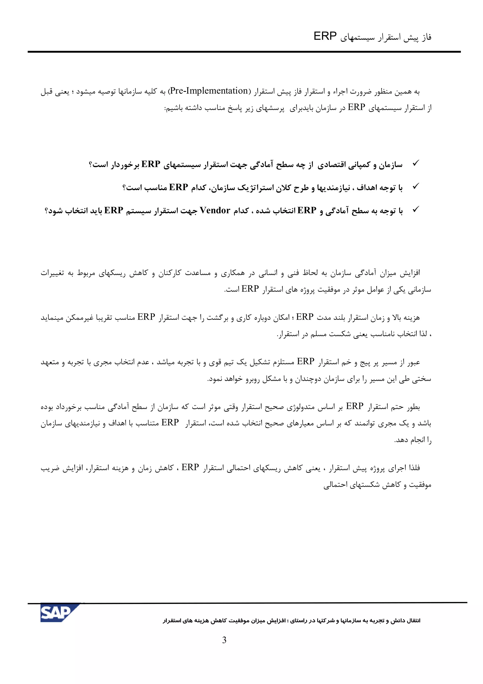 ‫سیستمهای‬ ‫استقرار‬ ‫پیش‬ ‫فاز‬ERP
‫شرکت‬ ‫و‬ ‫سازمانها‬ ‫به‬ ‫تجربه‬ ‫و‬ ‫دانش‬ ‫انتقال‬‫راستای‬ ‫در‬ ‫ها‬‫؛‬‫استقرار‬ ‫های‬ ‫هزینه‬ ‫کاهش‬ ‫موفقیت‬ ‫میزان‬ ‫افزایش‬
3
( ‫استقرار‬ ‫پیش‬ ‫فاز‬ ‫استقرار‬ ‫و‬ ‫اجراء‬ ‫ضرورت‬ ‫منظور‬ ‫همین‬ ‫به‬Pre-Implementation)‫به‬‫سازمانها‬ ‫کلیه‬‫توصیه‬‫قبل‬ ‫یعني‬ ‫؛‬ ‫میشود‬
‫سیستمهای‬ ‫استقرار‬ ‫از‬ERP‫باید‬ ‫سازمان‬ ‫در‬‫برای‬‫پاسخ‬ ‫زیر‬ ‫پرسشهای‬‫باشیم‬ ‫داشته‬ ‫مناسب‬:
‫سیستمهای‬ ‫استقرار‬ ‫جهت‬ ‫آمادگی‬ ‫سطح‬ ‫چه‬ ‫از‬ ‫اقتصادی‬ ‫کمپانی‬ ‫و‬ ‫سازمان‬ERP‫برخوردار‬‫است؟‬
‫سازمان‬ ‫استراتژیک‬ ‫کالن‬ ‫طرح‬ ‫و‬ ‫نیازمندیها‬ ، ‫اهداف‬ ‫توجه‬ ‫با‬‫کدام‬ ،ERP‫است؟‬ ‫مناسب‬
‫و‬ ‫آمادگی‬ ‫سطح‬ ‫به‬ ‫توجه‬ ‫با‬ERP‫کدام‬ ، ‫شده‬ ‫انتخاب‬Vendor‫سیستم‬ ‫استقرار‬ ‫جهت‬ERP‫شود؟‬ ‫انتخاب‬ ‫باید‬
‫افزایش‬‫میزان‬‫انساني‬ ‫و‬ ‫فني‬ ‫لحاظ‬ ‫به‬ ‫سازمان‬ ‫آمادگي‬‫مسا‬ ‫و‬ ‫همکاری‬ ‫در‬‫تغییرات‬ ‫به‬ ‫مربوط‬ ‫ریسکهای‬ ‫کاهش‬ ‫و‬ ‫کارکنان‬ ‫عدت‬
‫استقرار‬ ‫های‬ ‫پروژه‬ ‫موفقیت‬ ‫در‬ ‫موثر‬ ‫عوامل‬ ‫از‬ ‫یکي‬ ‫سازماني‬ERP.‫است‬
‫هزینه‬‫باال‬‫استقرار‬ ‫زمان‬ ‫و‬‫مدت‬ ‫بلند‬ERP‫؛‬‫دوباره‬ ‫امکان‬‫ج‬ ‫را‬ ‫برگشت‬ ‫و‬ ‫کاری‬‫استقرار‬ ‫هت‬ERP‫مینماید‬ ‫غیرممکن‬ ‫تقریبا‬ ‫مناسب‬
،.‫استقرار‬ ‫در‬ ‫مسلم‬ ‫شکست‬ ‫یعني‬ ‫نامناسب‬ ‫انتخاب‬ ‫لذا‬
‫عبور‬‫خ‬ ‫و‬ ‫پیج‬ ‫پر‬ ‫مسیر‬ ‫از‬‫استقرار‬ ‫م‬ERP‫میاشد‬ ‫تجربه‬ ‫با‬ ‫و‬ ‫قوی‬ ‫تیم‬ ‫یک‬ ‫تشکیل‬ ‫مستلزم‬‫متعهد‬ ‫و‬ ‫تجربه‬ ‫با‬ ‫مجری‬ ‫انتخاب‬ ‫عدم‬ ،
‫خواهد‬ ‫روبرو‬ ‫مشکل‬ ‫با‬ ‫و‬ ‫دوچندان‬ ‫سازمان‬ ‫برای‬ ‫را‬ ‫مسیر‬ ‫این‬ ‫طي‬ ‫سختي‬.‫نمود‬
‫استقرار‬ ‫حتم‬ ‫بطور‬ERP‫بوده‬ ‫برخورداد‬ ‫مناسب‬ ‫آمادگي‬ ‫سطح‬ ‫از‬ ‫سازمان‬ ‫که‬ ‫است‬ ‫موثر‬ ‫وقتي‬ ‫استقرار‬ ‫صحیح‬ ‫متدولوژی‬ ‫اساس‬ ‫بر‬
‫استقرار‬ ،‫است‬ ‫شده‬ ‫انتخاب‬ ‫صحیح‬ ‫معیارهای‬ ‫اساس‬ ‫بر‬ ‫که‬ ‫توانمند‬ ‫مجری‬ ‫یک‬ ‫و‬ ‫باشد‬ERP‫اهداف‬ ‫با‬ ‫متناسب‬‫سازمان‬ ‫نیازمندیهای‬ ‫و‬
.‫دهد‬ ‫انجام‬ ‫را‬
‫فلذا‬‫استقرار‬ ‫پیش‬ ‫پروژه‬ ‫اجرای‬‫استقرار‬ ‫احتمالي‬ ‫ریسکهای‬ ‫کاهش‬ ‫یعني‬ ،ERP‫زمان‬ ‫کاهش‬ ،‫هزینه‬ ‫و‬‫استقرار‬،‫ضریب‬ ‫افزایش‬
‫احتمالي‬ ‫شکستهای‬ ‫کاهش‬ ‫و‬ ‫موفقیت‬
 