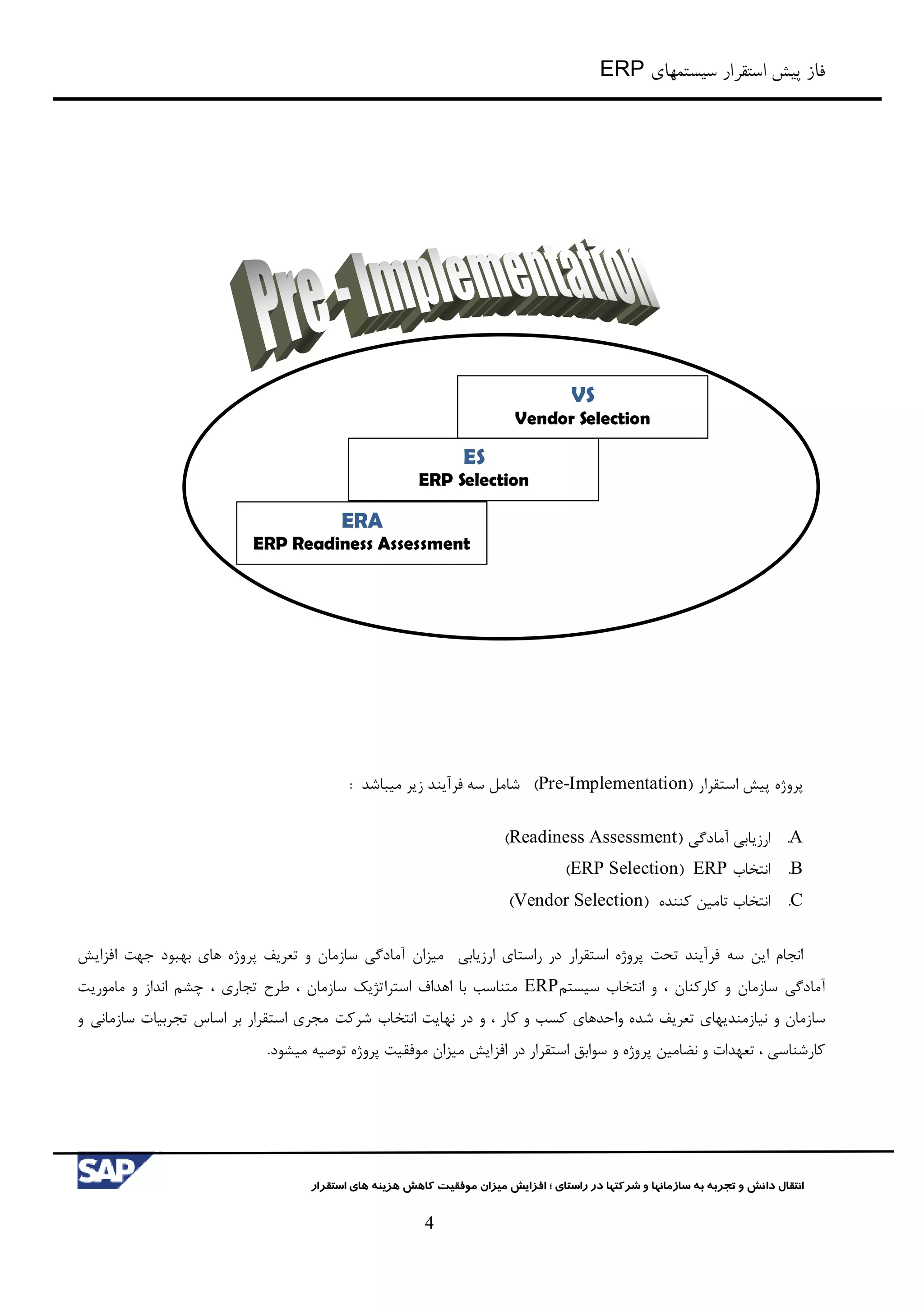‫سیستمهای‬ ‫استقرار‬ ‫پیش‬ ‫فاز‬ERP
‫شرکت‬ ‫و‬ ‫سازمانها‬ ‫به‬ ‫تجربه‬ ‫و‬ ‫دانش‬ ‫انتقال‬‫راستای‬ ‫در‬ ‫ها‬‫؛‬‫استقرار‬ ‫های‬ ‫هزینه‬ ‫کاهش‬ ‫موفقیت‬ ‫میزان‬ ‫افزایش‬
4
‫پرو‬‫ژه‬‫استقرار‬ ‫پیش‬(Pre-Implementation)‫فرآیند‬ ‫سه‬ ‫شامل‬‫میباشد‬ ‫زیر‬:
A.‫ارزیابي‬‫آمادگي‬(Readiness Assessment)
B.‫انتخاب‬ERP(ERP Selection)
C.‫انتخاب‬‫کننده‬ ‫تامین‬(Vendor Selection)
‫انجام‬‫ا‬‫استقرار‬ ‫پروژه‬ ‫تحت‬ ‫فرآیند‬ ‫سه‬ ‫ین‬‫ارزیابي‬ ‫راستای‬ ‫در‬‫بهبود‬ ‫های‬ ‫پروژه‬ ‫تعریف‬ ‫و‬ ‫سازمان‬ ‫آمادگي‬ ‫میزان‬‫افزایش‬ ‫جهت‬
‫آمادگي‬‫کارکنان‬ ‫و‬ ‫سازمان‬،‫سیستم‬ ‫انتخاب‬ ‫و‬ERP‫تجاری‬ ‫طرح‬ ، ‫سازمان‬ ‫استراتژیک‬ ‫اهداف‬ ‫با‬ ‫متناسب‬،‫ماموریت‬ ‫و‬ ‫انداز‬ ‫چشم‬
‫سازمان‬‫و‬‫کار‬ ‫و‬ ‫کسب‬ ‫واحدهای‬ ‫شده‬ ‫تعریف‬ ‫نیازمندیهای‬،‫انتخاب‬ ‫نهایت‬ ‫در‬ ‫و‬‫شرکت‬‫و‬ ‫سازماني‬ ‫تجربیات‬ ‫اساس‬ ‫بر‬ ‫استقرار‬ ‫مجری‬
‫میزان‬ ‫افزایش‬ ‫در‬ ‫استقرار‬ ‫سوابق‬ ‫و‬ ‫پروژه‬ ‫نضامین‬ ‫و‬ ‫تعهدات‬ ، ‫کارشناسي‬‫مو‬.‫میشود‬ ‫توصیه‬ ‫پروژه‬ ‫فقیت‬
ERA
ERP Readiness Assessment
ES
ERP Selection
VS
Vendor Selection
 