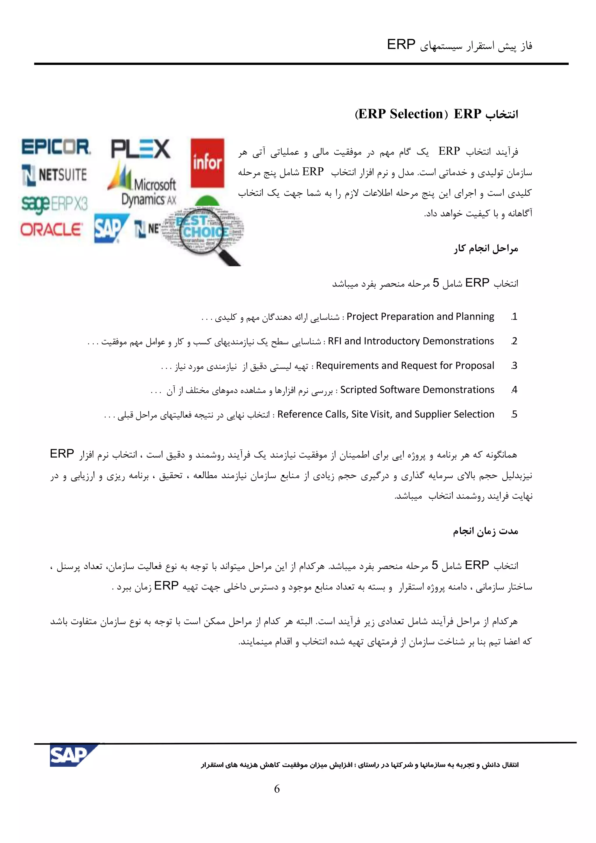 ‫سیستمهای‬ ‫استقرار‬ ‫پیش‬ ‫فاز‬ERP
‫شرکت‬ ‫و‬ ‫سازمانها‬ ‫به‬ ‫تجربه‬ ‫و‬ ‫دانش‬ ‫انتقال‬‫راستای‬ ‫در‬ ‫ها‬‫؛‬‫استقرار‬ ‫های‬ ‫هزینه‬ ‫کاهش‬ ‫موفقیت‬ ‫میزان‬ ‫افزایش‬
6
‫انتخاب‬ERP(ERP Selection)
‫انتخاب‬ ‫فرآیند‬ERP‫یک‬‫هر‬ ‫آتي‬ ‫عملیاتي‬ ‫و‬ ‫مالي‬ ‫موفقیت‬ ‫در‬ ‫مهم‬ ‫گام‬
.‫است‬ ‫خدماتي‬ ‫و‬ ‫تولیدی‬ ‫سازمان‬‫انتخاب‬ ‫افزار‬ ‫نرم‬ ‫و‬ ‫مدل‬ERP‫مرحله‬ ‫پنج‬ ‫شامل‬
‫انتخاب‬ ‫یک‬ ‫جهت‬ ‫شما‬ ‫به‬ ‫را‬ ‫الزم‬ ‫اطالعات‬ ‫مرحله‬ ‫پنج‬ ‫این‬ ‫اجرای‬ ‫و‬ ‫است‬ ‫کلیدی‬
.‫داد‬ ‫خواهد‬ ‫کیفیت‬ ‫با‬ ‫و‬ ‫آگاهانه‬
‫مراحل‬‫کار‬ ‫انجام‬
‫انتخاب‬ERP‫شامل‬5‫میباشد‬ ‫بفرد‬ ‫منحصر‬ ‫مرحله‬
1.Project Preparation and Planning. . . ‫کلیدی‬ ‫و‬ ‫مهم‬ ‫دهندگان‬ ‫ارائه‬ ‫شناسایي‬ :
2.RFI and Introductory Demonstrations‫شناسایي‬ :. . . ‫موفقیت‬ ‫مهم‬ ‫عوامل‬ ‫و‬ ‫کار‬ ‫و‬ ‫کسب‬ ‫نیازمندیهای‬ ‫یک‬ ‫سطح‬
3.Requirements and Request for Proposal. . . ‫نیاز‬ ‫مورد‬ ‫نیازمندی‬ ‫از‬ ‫دقیق‬ ‫لیستي‬ ‫تهیه‬ :
4.Scripted Software Demonstrations. . . ‫آن‬ ‫از‬ ‫مختلف‬ ‫دموهای‬ ‫مشاهده‬ ‫و‬ ‫افزارها‬ ‫نرم‬ ‫بررسي‬ :
5.Reference Calls, Site Visit, and Supplier Selection. . . ‫قبلي‬ ‫مراحل‬ ‫فعالیتهای‬ ‫نتیجه‬ ‫در‬ ‫نهایي‬ ‫انتخاب‬ :
‫افزار‬ ‫نرم‬ ‫انتخاب‬ ، ‫است‬ ‫دقیق‬ ‫و‬ ‫روشمند‬ ‫فرآیند‬ ‫یک‬ ‫نیازمند‬ ‫موفقیت‬ ‫از‬ ‫اطمینان‬ ‫برای‬ ‫ایي‬ ‫پروژه‬ ‫و‬ ‫برنامه‬ ‫هر‬ ‫که‬ ‫همانگونه‬ERP
‫م‬ ‫از‬ ‫زیادی‬ ‫حجم‬ ‫درگیری‬ ‫و‬ ‫گذاری‬ ‫سرمایه‬ ‫باالی‬ ‫حجم‬ ‫نیزبدلیل‬‫در‬ ‫و‬ ‫ارزیابي‬ ‫و‬ ‫ریزی‬ ‫برنامه‬ ، ‫تحقیق‬ ، ‫مطالعه‬ ‫نیازمند‬ ‫سازمان‬ ‫نابع‬
‫نهایت‬‫انتخاب‬ ‫روشمند‬ ‫فرایند‬.‫میباشد‬
‫مدت‬‫انجام‬ ‫زمان‬
‫انتخاب‬ERP‫شامل‬5‫میتواند‬ ‫مراحل‬ ‫این‬ ‫از‬ ‫هرکدام‬ .‫میباشد‬ ‫بفرد‬ ‫منحصر‬ ‫مرحله‬‫با‬، ‫پرسنل‬ ‫تعداد‬ ،‫سازمان‬ ‫فعالیت‬ ‫نوع‬ ‫به‬ ‫توجه‬
، ‫سازماني‬ ‫ساختار‬‫استقرار‬ ‫پروژه‬ ‫دامنه‬‫و‬‫جهت‬ ‫داخلي‬ ‫دسترس‬ ‫و‬ ‫موجود‬ ‫منابع‬ ‫تعداد‬ ‫به‬ ‫بسته‬‫تهیه‬ERP‫ببرد‬ ‫زمان‬.
‫است‬ ‫فرآیند‬ ‫زیر‬ ‫تعدادی‬ ‫شامل‬ ‫فرآیند‬ ‫مراحل‬ ‫از‬ ‫هرکدام‬‫باشد‬ ‫متفاوت‬ ‫سازمان‬ ‫نوع‬ ‫به‬ ‫توجه‬ ‫با‬ ‫است‬ ‫ممکن‬ ‫مراحل‬ ‫از‬ ‫کدام‬ ‫هر‬ ‫البته‬ .
.‫مینمایند‬ ‫اقدام‬ ‫و‬ ‫انتخاب‬ ‫شده‬ ‫تهیه‬ ‫فرمتهای‬ ‫از‬ ‫سازمان‬ ‫شناخت‬ ‫بر‬ ‫بنا‬ ‫تیم‬ ‫اعضا‬ ‫که‬
 