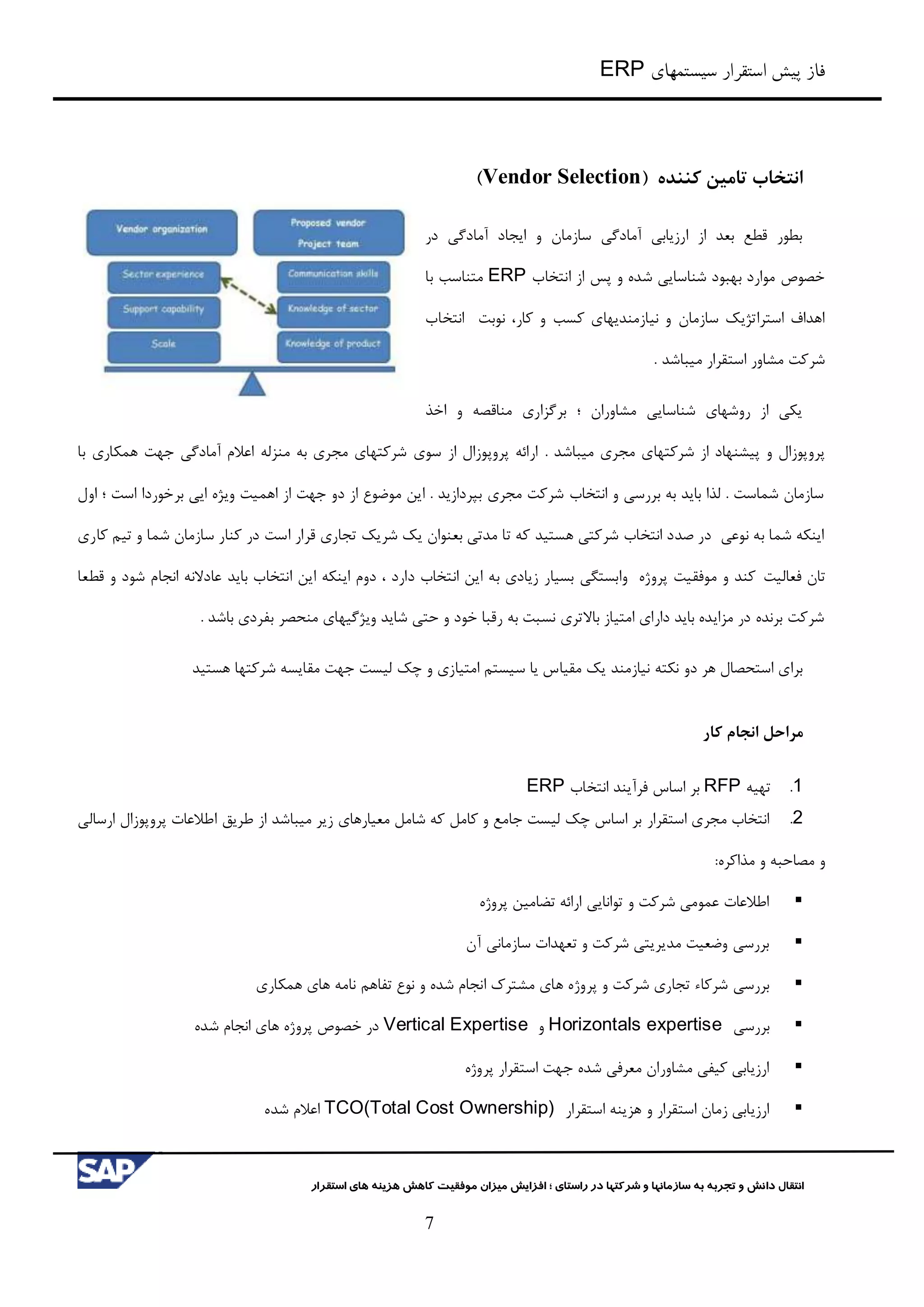 ‫سیستمهای‬ ‫استقرار‬ ‫پیش‬ ‫فاز‬ERP
‫شرکت‬ ‫و‬ ‫سازمانها‬ ‫به‬ ‫تجربه‬ ‫و‬ ‫دانش‬ ‫انتقال‬‫راستای‬ ‫در‬ ‫ها‬‫؛‬‫استقرار‬ ‫های‬ ‫هزینه‬ ‫کاهش‬ ‫موفقیت‬ ‫میزان‬ ‫افزایش‬
7
‫انتخاب‬‫کننده‬ ‫تامین‬(Vendor Selection)
‫در‬ ‫آمادگي‬ ‫ایجاد‬ ‫و‬ ‫سازمان‬ ‫آمادگي‬ ‫ارزیابي‬ ‫از‬ ‫بعد‬ ‫قطع‬ ‫بطور‬
‫انتخاب‬ ‫از‬ ‫پس‬ ‫و‬ ‫شده‬ ‫شناسایي‬ ‫بهبود‬ ‫موارد‬ ‫خصوص‬ERP‫با‬ ‫متناسب‬
‫انتخاب‬ ‫نوبت‬ ،‫کار‬ ‫و‬ ‫کسب‬ ‫نیازمندیهای‬ ‫و‬ ‫سازمان‬ ‫استراتژیک‬ ‫اهداف‬
. ‫میباشد‬ ‫استقرار‬ ‫مشاور‬ ‫شرکت‬
‫اخذ‬ ‫و‬ ‫مناقصه‬ ‫برگزاری‬ ‫؛‬ ‫مشاوران‬ ‫شناسایي‬ ‫روشهای‬ ‫از‬ ‫یکي‬
. ‫میباشد‬ ‫مجری‬ ‫شرکتهای‬ ‫از‬ ‫پیشنهاد‬ ‫و‬ ‫پروپوزال‬‫جهت‬ ‫آمادگي‬ ‫اعالم‬ ‫منزله‬ ‫به‬ ‫مجری‬ ‫شرکتهای‬ ‫سوی‬ ‫از‬ ‫پروپوزال‬ ‫ارائه‬‫با‬ ‫همکاری‬
‫اول‬ ‫؛‬ ‫است‬ ‫برخوردا‬ ‫ایي‬ ‫ویژه‬ ‫اهمیت‬ ‫از‬ ‫جهت‬ ‫دو‬ ‫از‬ ‫موضوع‬ ‫این‬ . ‫بپردازید‬ ‫مجری‬ ‫شرکت‬ ‫انتخاب‬ ‫و‬ ‫بررسي‬ ‫به‬ ‫باید‬ ‫لذا‬ . ‫شماست‬ ‫سازمان‬
‫کاری‬ ‫تیم‬ ‫و‬ ‫شما‬ ‫سازمان‬ ‫کنار‬ ‫در‬ ‫است‬ ‫قرار‬ ‫تجاری‬ ‫شریک‬ ‫یک‬ ‫بعنوان‬ ‫مدتي‬ ‫تا‬ ‫که‬ ‫هستید‬ ‫شرکتي‬ ‫انتخاب‬ ‫صدد‬ ‫در‬ ‫نوعي‬ ‫به‬ ‫شما‬ ‫اینکه‬
‫فعالیت‬ ‫تان‬‫قطعا‬ ‫و‬ ‫شود‬ ‫انجام‬ ‫عادالنه‬ ‫باید‬ ‫انتخاب‬ ‫این‬ ‫اینکه‬ ‫دوم‬ ، ‫دارد‬ ‫انتخاب‬ ‫این‬ ‫به‬ ‫زیادی‬ ‫بسیار‬ ‫وابستگي‬ ‫پروژه‬ ‫موفقیت‬ ‫و‬ ‫کند‬
. ‫باشد‬ ‫بفردی‬ ‫منحصر‬ ‫ویژگیهای‬ ‫شاید‬ ‫حتي‬ ‫و‬ ‫خود‬ ‫رقبا‬ ‫به‬ ‫نسبت‬ ‫باالتری‬ ‫امتیاز‬ ‫دارای‬ ‫باید‬ ‫مزایده‬ ‫در‬ ‫برنده‬ ‫شرکت‬
‫مقیا‬ ‫یک‬ ‫نیازمند‬ ‫نکته‬ ‫دو‬ ‫هر‬ ‫استحصال‬ ‫برای‬‫هستید‬ ‫شرکتها‬ ‫مقایسه‬ ‫جهت‬ ‫لیست‬ ‫چک‬ ‫و‬ ‫امتیازی‬ ‫سیستم‬ ‫یا‬ ‫س‬
‫مراحل‬‫کار‬ ‫انجام‬
0.‫تهیه‬RFP‫انتخاب‬ ‫فرآیند‬ ‫اساس‬ ‫بر‬ERP
3.‫استقرار‬ ‫مجری‬ ‫انتخاب‬‫معیارهای‬ ‫شامل‬ ‫که‬ ‫کامل‬ ‫و‬ ‫جامع‬ ‫لیست‬ ‫چک‬ ‫اساس‬ ‫بر‬‫میباشد‬ ‫زیر‬‫ارسالي‬ ‫پروپوزال‬ ‫اطالعات‬ ‫طریق‬ ‫از‬
‫و‬‫مذاکره‬ ‫و‬ ‫مصاحبه‬:
‫پروژه‬ ‫تضامین‬ ‫ارائه‬ ‫توانایي‬ ‫و‬ ‫شرکت‬ ‫عمومي‬ ‫اطالعات‬
‫آن‬ ‫سازماني‬ ‫تعهدات‬ ‫و‬ ‫شرکت‬ ‫مدیریتي‬ ‫وضعیت‬ ‫بررسي‬
‫پرو‬ ‫و‬ ‫شرکت‬ ‫تجاری‬ ‫شرکاء‬ ‫بررسي‬‫ژ‬‫همکاری‬ ‫های‬ ‫نامه‬ ‫تفاهم‬ ‫نوع‬ ‫و‬ ‫شده‬ ‫انجام‬ ‫مشترک‬ ‫های‬ ‫ه‬
‫بر‬‫رسي‬Horizontals expertise‫و‬Vertical Expertise‫شده‬ ‫انجام‬ ‫های‬ ‫پروژه‬ ‫خصوص‬ ‫در‬
‫پروژه‬ ‫استقرار‬ ‫جهت‬ ‫شده‬ ‫معرفي‬ ‫مشاوران‬ ‫کیفي‬ ‫ارزیابي‬
‫استقرار‬ ‫هزینه‬ ‫و‬ ‫استقرار‬ ‫زمان‬ ‫ارزیابي‬TCO(Total Cost Ownership)‫شده‬ ‫اعالم‬
 