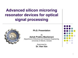1
Advanced silicon microring
resonator devices for optical
signal processing
Ph.D. Presentation
By
Ashok Prabhu Masilamani
Department of Electrical and Computer Engineering,
University of Alberta, Canada
Supervised by
Dr. Vien Van
 