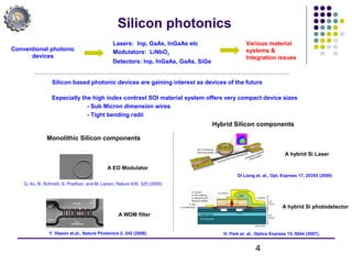 4
Silicon photonics
Silicon based photonic devices are gaining interest as devices of the future
Especially the high index contrast SOI material system offers very compact device sizes
- Sub Micron dimension wires
- Tight bending radii
Conventional photonic
devices
Lasers: Inp, GaAs, InGaAs etc
Modulators: LiNbO3
Detectors: Inp, InGaAs, GaAs, SiGe
Monolithic Silicon components
A EO Modulator
A WDM filter
Q. Xu, B. Schmidt, S. Pradhan, and M. Lipson, Nature 435, 325 (2005)
Y. Vlasov et.al., Nature Photonics 2, 242 (2008)
Hybrid Silicon components
A hybrid Si Laser
Di Liang et. al., Opt. Express 17, 20355 (2009)
A hybrid Si photodetector
H. Park et. al., Optics Express 15, 6044 (2007).
Various material
systems &
Integration issues
 