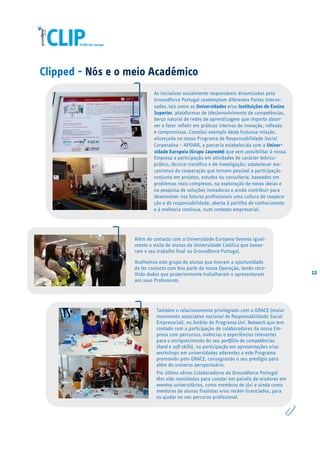 12
Clipped - Nós e o meio Académico
Além do contacto com a Universidade Europeia tivemos igual-
mente a visita de alunas da Universidade Católica que basea-
ram o seu trabalho final na Groundforce Portugal.
Acolhemos este grupo de alunas que tiveram a oportunidade
de ter contacto com boa parte da nossa Operação, tendo reco-
lhido dados que posteriormente trabalharam e apresentaram
aos seus Professores.
As iniciativas socialmente responsáveis dinamizadas pela
Groundforce Portugal contemplam diferentes Partes Interes-
sadas, tais como as Universidades e/ou Instituições de Ensino
Superior, plataformas de (des)envolvimento de competências,
berço natural de redes de aprendizagem que importa absor-
ver e fazer refletir em práticas internas de inovação, reflexão
e compromisso. Constitui exemplo desta frutuosa relação,
alicerçada no nosso Programa de Responsabilidade Social
Corporativa – APOIAR, a parceria estabelecida com a Univer-
sidade Europeia (Grupo Laureate) que vem possibilitar à nossa
Empresa a participação em atividades de carácter teórico-
prático, técnico-científico e de investigação; estabelecer me-
canismos de cooperação que tornem possível a participação
conjunta em projetos, estudos ou consultoria, baseados em
problemas reais complexos, na exploração de novas ideias e
na pesquisa de soluções inovadoras e ainda contribuir para
desenvolver nos futuros profissionais uma cultura de coopera-
ção e de responsabilidade, aberta à partilha de conhecimento
e à melhoria contínua, num contexto empresarial.
Também o relacionamento privilegiado com o GRACE (maior
movimento associativo nacional de Responsabilidade Social
Empresarial), no âmbito do Programa Uni. Network que tem
contado com a participação de colaboradores da nossa Em-
presa com percursos, vivências e experiências relevantes
para o enriquecimento do seu portfólio de competências
(hard e soft skills), na participação em apresentações e/ou
workshops em universidades aderentes a este Programa
promovido pelo GRACE, consagrando o seu prestígio para
além do universo aeroportuário.
Por último vários Colaboradores da Groundforce Portugal
têm sido convidados para constar em painéis de oradores em
eventos universitários, como membros de júri e ainda como
mentores de alunos finalistas e/ou recém-licenciados, para
os ajudar no seu percurso profissional.
 