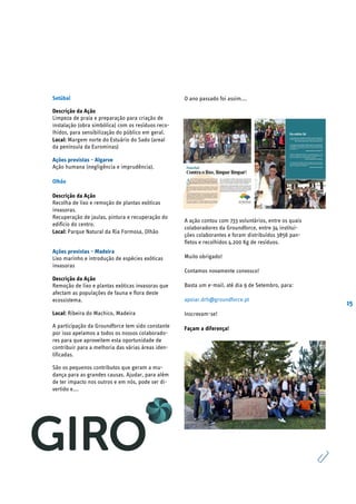 15
Setúbal
Descrição da Ação
Limpeza de praia e preparação para criação de
instalação (obra simbólica) com os resíduos reco-
lhidos, para sensibilização do público em geral.
Local: Margem norte do Estuário do Sado (areal
da península da Eurominas)
Ações previstas - Algarve
Ação humana (negligência e imprudência).
Olhão
Descrição da Ação
Recolha de lixo e remoção de plantas exóticas
invasoras.
Recuperação de jaulas, pintura e recuperação do
edifício do centro.
Local: Parque Natural da Ria Formosa, Olhão
Ações previstas - Madeira
Lixo marinho e introdução de espécies exóticas
invasoras
Descrição da Ação
Remoção de lixo e plantas exóticas invasoras que
afectam as populações de fauna e flora deste
ecossistema.
Local: Ribeira do Machico, Madeira
A participação da Groundforce tem sido constante
por isso apelamos a todos os nossos colaborado-
res para que aproveitem esta oportunidade de
contribuir para a melhoria das várias áreas iden-
tificadas.
São os pequenos contributos que geram a mu-
dança para as grandes causas. Ajudar, para além
de ter impacto nos outros e em nós, pode ser di-
vertido e….
O ano passado foi assim….
A ação contou com 733 voluntários, entre os quais
colaboradores da Groundforce, entre 34 institui-
ções colaborantes e foram distribuídos 3856 pan-
fletos e recolhidos 4.200 Kg de resíduos.
Muito obrigado!
Contamos novamente convosco!
Basta um e-mail, até dia 9 de Setembro, para:
apoiar.drh@groundforce.pt
Inscrevam-se!
Façam a diferença!
 