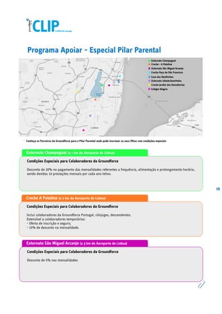 16
Programa Apoiar - Especial Pilar Parental
Externato Champagnat (a 1 km do Aeroporto de Lisboa)
Condições Especiais para Colaboradores da Groundforce
Desconto de 20% no pagamento das mensalidades referentes a frequência, alimentação e prolongamento horário,
sendo devidas 10 prestações mensais por cada ano letivo.
Creche A Patatina (a 2 km do Aeroporto de Lisboa)
Condições Especiais para Colaboradores da Groundforce
Inclui colaboradores da Groundforce Portugal, cônjuges, descendentes.
Extensível a colaboradores temporários:
- Oferta de inscrição e seguro;
- 15% de desconto na mensalidade.
Externato São Miguel Arcanjo (a 3 km do Aeroporto de Lisboa)
Condições Especiais para Colaboradores da Groundforce
Desconto de 5% nas mensalidades
Conheça os Parceiros da Groundforce para o Pilar Parental onde pode inscrever os seus filhos com condições especiais
 