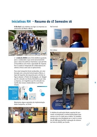 9
Iniciativas RH - Resumo do 1º Semestre 16
O Dia Azul (cujo objetivo era ligar as empresas ao
aniversário da Make a Wish):
2- a Linha Eu AVISO (uma linha telefónica gratuita
para o colaborador e que serve exclusivamente
para o aviso de ausência imprevista e que permite
à Groundforce uma maior capacidade de resposta
face à ausência inesperada de colaboradores em
setores criticos como são os operacionais.
Para esta Campanha foram produzidos, em cola-
boração com a área de Comunicação e Marca, 4
tipos de Suportes (da esquerda para a direita na
figura abaixo): o Poster de divulgação, um Stopper
que foi colocado nos Pontos Biométricos por toda
a empresa, um magnético que foi colocado nos
Cacifos dos nossos colaboradores e um Porta-
Chaves.
Mostramos alguns exemplos da implementação
desta Campanha, no Porto:
No Funchal:
Em Lisboa:
O objetivo da aplicação destes suportes foi pro-
mover corretamente o conhecimento deste novo
serviço e do nº criado para o efeito. Foi também
assegurada uma divulgação por e-mail e o envio
de um SMS para facilitar a gravação do número
da linha Eu AVISO, por Escala.
 