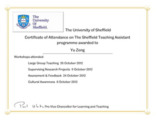 Professor Paul White, Pro Vice Chancellor for Learning and Teaching
The University of Sheffield
Certificate of Attendance on The Sheffield Teaching Assistant
programme awarded to
Yu Zeng
Workshops attended:
Large Group Teaching 26 October 2012
Supervising Research Projects 9 October 2012
Assessment & Feedback 24 October 2012
Cultural Awareness 8 October 2012
 