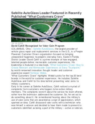 Safelite AutoGlass Leader Featured in Recently
Published “What Customers Crave”
10-14-2016
David Cahill Recognized for Valor Coin Program
COLUMBUS, Ohio – Safelite AutoGlass®, the largest provider of
vehicle glass repair and replacement services in the U.S., is a People
Powered, Customer Driven organization focused on bringing
unexpected happiness to people’s everyday lives. Eastern Florida
District Leader David Cahill is a prime example of how engaged,
talented people deliver memorable customer experiences. His
leadership is featured in a new book, “What Customers Crave: How to
Create Relevant and Memorable Experiences at Every Touchpoint,”
by world-renowned innovation thought leader and customer
experience expert Nicholas Webb.
“What Customers Crave” highlights Webb’s picks for the top 20 best
brands in the world for customer experience. He includes Safelite
AutoGlass and Cahill for his idea behind presenting valor coins to
military customers.
Early in his career at Safelite AutoGlass, Cahill noticed a myriad of
complaints from customers who happen to be active military
members. The complaints weren’t about the service his team offered,
rather how the technician addressed the customer. So, he set out to
do something about it. He remembered hearing about the military’s
use of valor coins that are awarded as a sign of appreciation, which
sparked an idea. Cahill discussed valor coins with a technician who
was himself a veteran and decided to have them made to present to
customers identified as being a part of the military – active or veteran.
 
