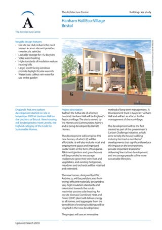 The Architecture Centre Building case study
Project description
Built on the 6.6ha site of a former
hospital, Hanham Hall will be England’s
first eco-village.The site is owned by
the Homes and Communities Agency
and is being developed by Barratt
Homes.
The development will comprise 195
new homes, of which 65 will be
affordable. It will also include retail and
employment space and improved
public realm in the form of two parks.
Allotment gardens and greenhouses
will be provided to encourage
residents to grow their own fruit and
vegetables, and existing hedgerows,
meadows and orchards will be retained
and extended.
The new homes, designed by HTA
Architects, will be prefabricated from
energy efficient materials, designed to
very high insulation standards and
orientated towards the sun to
maximise passive solar heating. An
on-site biomass Combined Heat and
Power (CHP) plant will deliver energy
to all homes, and aggregate from the
demolition of existing buildings will be
recycled in the new development.
The project will use an innovative
Hanham Hall Eco-Village
Bristol
England’s first zero carbon
development started on site in
November 2009 at Hanham Hall on
the outskirts of Bristol. New housing
will be designed to meet Level 6, the
highest category of the Code for
Sustainable Homes.
©ImagecourtesyofHTAworkingonbehalfofBarratt
Notable design features
• On-site car club reduces the need
to own a car on site and provides
two electric vehicles
• Lockable storage for 172 bicycles
• Solar water heating
• High standards of insulation reduce
heating bills
• Large, south facing windows
provide daylight & solar warmth
• Water butts collect rain water for
use in the garden
method of long term management. A
DevelopmentTrust is based in Hanham
Hall and will act as a focus for the
management of the eco-village.
The development will be the first
created as part of the government’s
Carbon Challenge initiative, which
aims to help the house building
industry fast track a number of
developments that significantly reduce
the impact on the environment;
provide important lessons for
delivering low carbon development;
and encourage people to live more
sustainable lifestyles.
Updated: March 2010
 