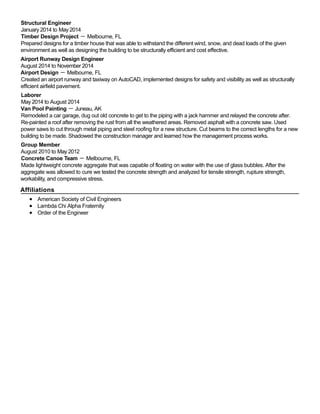 Structural Engineer
January 2014 to May 2014
Timber Design Project － Melbourne, FL
Prepared designs for a timber house that was able to withstand the different wind, snow, and dead loads of the given
environment as well as designing the building to be structurally efficient and cost effective.
Airport Runway Design Engineer
August 2014 to November 2014
Airport Design － Melbourne, FL
Created an airport runway and taxiway on AutoCAD, implemented designs for safety and visibility as well as structurally
efficient airfield pavement.
Laborer
May 2014 to August 2014
Van Pool Painting － Juneau, AK
Remodeled a car garage, dug out old concrete to get to the piping with a jack hammer and relayed the concrete after.
Re-painted a roof after removing the rust from all the weathered areas. Removed asphalt with a concrete saw. Used
power saws to cut through metal piping and steel roofing for a new structure. Cut beams to the correct lengths for a new
building to be made. Shadowed the construction manager and learned how the management process works.
Group Member
August 2010 to May 2012
Concrete Canoe Team － Melbourne, FL
Made lightweight concrete aggregate that was capable of floating on water with the use of glass bubbles. After the
aggregate was allowed to cure we tested the concrete strength and analyzed for tensile strength, rupture strength,
workability, and compressive stress.
Affiliations
American Society of Civil Engineers
Lambda Chi Alpha Fraternity
Order of the Engineer
 
