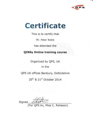 @
@ Gt Er s@
Certifi cate
This is to certify that
M r. Peter Noble
has attended the
QINSy Online training course
Organized by QPS, UK
in the
QPS U K offices Ba n bu ry, Oxfordsh ire
20th & 21't October 2OL4
(For QPS bv, Miss C. Rollason)
Sig ned
 