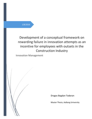  
 
 
 
1/8/2016 
 
   
Development of a conceptual framework on 
rewarding failure in innovation attempts as an 
incentive for employees with outsets in the 
Construction Industry 
Innovation Management 
Dragos Bogdan Todoran 
 
Master Thesis, Aalborg University 
 