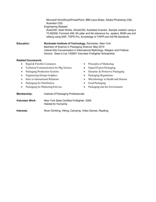 Microsoft Word/Excel/PowerPoint, IBM Lotus Notes, Adobe Photoshop CS5,
Illustrator CS5
Engineering Related:
AutoCAD, Solid Works, ArtiosCAD, Autodesk Inventor, Sample creation using a
T3 M2200, Formech 450, M.Latter and No tolerance Inc. sealers, BOM use and
editing using SAP, TOPS Pro, Knowledge of TAPPI and ASTM standards
Education: Rochester Institute of Technology, Rochester, New York
Bachelor of Science in Packaging Science; May 2014
Liberal Arts Concentration in International Mythology, Religion and Folklore
Honors: Dean’s List, FASNY Volunteer Firefighter Scholarship
Related Coursework:
• Rigid & Flexible Containers
• Technical Communication for Pkg Science
• Packaging Production Systems
• Engineering Design Graphics
• Intro to International Relations
• Packaging for Distribution
• Packaging for Marketing/End use
• Principles of Marketing
• Import/Export Packaging
• Dynamic & Protective Packaging
• Packaging Regulations
• Microbiology in Health and Disease
• Food Packaging
• Packaging and the Environment
Membership: Institute of Packaging Professionals
Volunteer Work: New York State Certified Firefighter; 2009
Habitat for Humanity
Interests: Rock Climbing, Hiking, Camping, Video Games, Reading
 