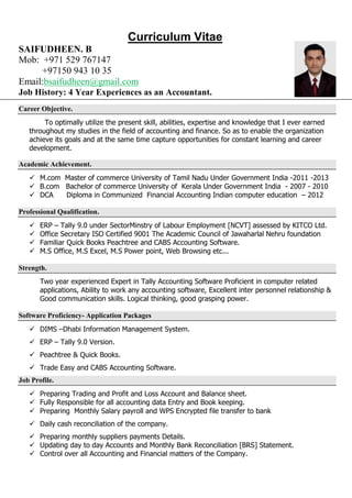 Curriculum Vitae
SAIFUDHEEN. B
Mob: +971 529 767147
+97150 943 10 35
Email:bsaifudheen@gmail.com
Job History: 4 Year Experiences as an Accountant.
Career Objective.
To optimally utilize the present skill, abilities, expertise and knowledge that I ever earned
throughout my studies in the field of accounting and finance. So as to enable the organization
achieve its goals and at the same time capture opportunities for constant learning and career
development.
Academic Achievement.
 M.com Master of commerce University of Tamil Nadu Under Government India -2011 -2013
 B.com Bachelor of commerce University of Kerala Under Government India - 2007 - 2010
 DCA Diploma in Communized Financial Accounting Indian computer education – 2012
Professional Qualification.
 ERP – Tally 9.0 under SectorMinstry of Labour Employment [NCVT] assessed by KITCO Ltd.
 Office Secretary ISO Certified 9001 The Academic Council of Jawaharlal Nehru foundation
 Familiar Quick Books Peachtree and CABS Accounting Software.
 M.S Office, M.S Excel, M.S Power point, Web Browsing etc...
Strength.
Two year experienced Expert in Tally Accounting Software Proficient in computer related
applications, Ability to work any accounting software, Excellent inter personnel relationship &
Good communication skills. Logical thinking, good grasping power.
Software Proficiency- Application Packages
 DIMS –Dhabi Information Management System.
 ERP – Tally 9.0 Version.
 Peachtree & Quick Books.
 Trade Easy and CABS Accounting Software.
Job Profile.
 Preparing Trading and Profit and Loss Account and Balance sheet.
 Fully Responsible for all accounting data Entry and Book keeping.
 Preparing Monthly Salary payroll and WPS Encrypted file transfer to bank
 Daily cash reconciliation of the company.
 Preparing monthly suppliers payments Details.
 Updating day to day Accounts and Monthly Bank Reconciliation [BRS] Statement.
 Control over all Accounting and Financial matters of the Company.
 