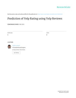 See	discussions,	stats,	and	author	profiles	for	this	publication	at:	http://www.researchgate.net/publication/280102160
Prediction	of	Yelp	Rating	using	Yelp	Reviews
CONFERENCE	PAPER	·	MAY	2015
DOWNLOAD
1
VIEWS
2
1	AUTHOR:
Kartik	Lunkad
PricewaterhouseCoopers
1	PUBLICATION			0	CITATIONS			
SEE	PROFILE
Available	from:	Kartik	Lunkad
Retrieved	on:	28	July	2015
 