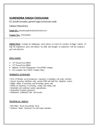 SURENDRA SINGH CHOUHAN
67, Gandhicomplex, ganesh nagar (university road)
Udaipur (Rajasthan).
Email ID:- surendrasinghchouhan@hotmail.com
Contact No:- 9785428066
OBJECTIVE: Looking for challenging career always on a look for a positive & bigger outlook .To
help the organization grow and enhance my skills and strengths in conjunction with the company’s
goal and objectives.
EDUCATION
 10th Passed From RBSE
 12th Passed From RBSE
 Diploma in Hotel Management From IHMC,Udaipur.
 B.A complete from MLSU Udaipur (Raj.)
WORKING SUMMARY
• Over 10 Months vast & progressive experience in handling call center activities.
• Answer incoming telephone calls; operate PBX and multi-line telephone system.
• Highly skilled in answering and forwarding phone calls.
• Hands-on experience in receiving, sorting and routing mail.
• Scheduled and confirmed patient appointments.
• Responded to patient grievances.
• Maintained confidential files and records.
TECHNICAL SKILLS
• MS Office: Word, PowerPoint, Excel.
• Software: Dialer, Eyebeam• Fax and copier machines
 