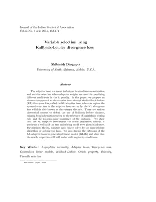 Journal of the Indian Statistical Association
Vol.53 No. 1 & 2, 2015, 153-174
Variable selection using
Kullback-Leibler divergence loss
Shibasish Dasgupta
University of South Alabama, Mobile, U.S.A.
Abstract
The adaptive lasso is a recent technique for simultaneous estimation
and variable selection where adaptive weights are used for penalizing
diﬀerent coeﬃcients in the l1 penalty. In this paper, we propose an
alternative approach to the adaptive lasso through the Kullback-Leibler
(KL) divergence loss, called the KL adaptive lasso, where we replace the
squared error loss in the adaptive lasso set up by the KL divergence
loss which is also known as the entropy distance. There are various
theoretical reasons to defend the use of Kullback-Leibler distance,
ranging from information theory to the relevance of logarithmic scoring
rule and the location-scale invariance of the distance. We show
that the KL adaptive lasso enjoys the oracle properties; namely, it
performs as well as if the true underlying model were given in advance.
Furthermore, the KL adaptive lasso can be solved by the same eﬃcient
algorithm for solving the lasso. We also discuss the extension of the
KL adaptive lasso in generalized linear models (GLMs) and show that
the oracle properties still hold under mild regularity conditions.
Key Words : Asymptotic normality, Adaptive lasso, Divergence loss,
Generalized linear models, Kullback-Leibler, Oracle property, Sparsity,
Variable selection
Received: April, 2014
 