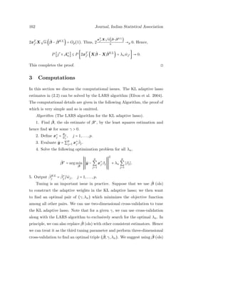 162 Journal, Indian Statistical Association
2xT
j′ X
√
n( ˆβ − ˆβKL
) = Op(1). Thus, 2
xT
j′ X
√
n( ˆβ− ˆβKL)
n →p 0. Hence,
P [j′
∈ A∗
n] ≤ P [2xT
j′ (X ˆβ − X ˆβKL
) = λn ˆwj′ ] → 0.
This completes the proof. ◻
3 Computations
In this section we discuss the computational issues. The KL adaptive lasso
estimates in (2.2) can be solved by the LARS algorithm (Efron et al. 2004).
The computational details are given in the following Algorithm, the proof of
which is very simple and so is omitted.
Algorithm (The LARS algorithm for the KL adaptive lasso).
1. Find ˆβ, the ols estimate of β∗
, by the least squares estimation and
hence ﬁnd ˆw for some γ > 0.
2. Deﬁne x∗
j =
xj
ˆwj
, j = 1,...,p.
3. Evaluate ˆy = ∑
p
j=1 x∗
j
ˆβj.
4. Solve the following optimization problem for all λn,
ˆβ∗
= arg min
β
ˆy −
p
∑
j=1
x∗
j βj
2
+ λn
p
∑
j=1
βj .
5. Output ˆβKL
j = ˆβ∗
j / ˆwj, j = 1,...,p.
Tuning is an important issue in practice. Suppose that we use ˆβ (ols)
to construct the adaptive weights in the KL adaptive lasso; we then want
to ﬁnd an optimal pair of (γ,λn) which minimizes the objective function
among all other pairs. We can use two-dimensional cross-validation to tune
the KL adaptive lasso. Note that for a given γ, we can use cross-validation
along with the LARS algorithm to exclusively search for the optimal λn. In
principle, we can also replace ˆβ (ols) with other consistent estimators. Hence
we can treat it as the third tuning parameter and perform three-dimensional
cross-validation to ﬁnd an optimal triple ( ˆβ,γ,λn). We suggest using ˆβ (ols)
 