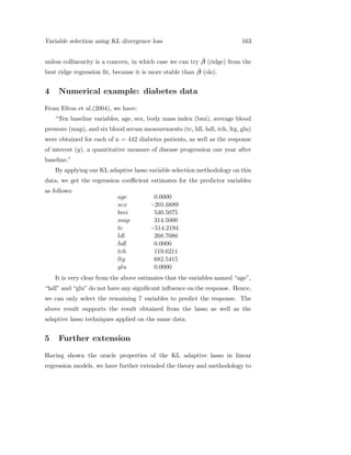 Variable selection using KL divergence loss 163
unless collinearity is a concern, in which case we can try ˆβ (ridge) from the
best ridge regression ﬁt, because it is more stable than ˆβ (ols).
4 Numerical example: diabetes data
From Efron et al.(2004), we have:
“Ten baseline variables, age, sex, body mass index (bmi), average blood
pressure (map), and six blood serum measurements (tc, ldl, hdl, tch, ltg, glu)
were obtained for each of n = 442 diabetes patients, as well as the response
of interest (y), a quantitative measure of disease progression one year after
baseline.”
By applying our KL adaptive lasso variable selection methodology on this
data, we get the regression coeﬃcient estimates for the predictor variables
as follows:
age 0.0000
sex −201.6889
bmi 540.5075
map 314.5000
tc −514.2194
ldl 268.7080
hdl 0.0000
tch 119.6211
ltg 682.5415
glu 0.0000
It is very clear from the above estimates that the variables named “age”,
“hdl” and “glu” do not have any signiﬁcant inﬂuence on the response. Hence,
we can only select the remaining 7 variables to predict the response. The
above result supports the result obtained from the lasso as well as the
adaptive lasso techniques applied on the same data.
5 Further extension
Having shown the oracle properties of the KL adaptive lasso in linear
regression models, we have further extended the theory and methodology to
 