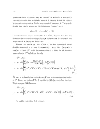 164 Journal, Indian Statistical Association
generalized linear models (GLMs). We consider the penalized KL divergence
loss function using the adaptively weighted l1 penalty, where the density
belongs to the exponential family with canonical parameter θ. The generic
density form can be written as, (McCullagh and Nelder, (1989))
f(y x,θ) = h(y)exp(yθ − φ(θ)).
Generalized linear models assume that θ = xT
β∗
. Suppose that ˆβ is the
maximum likelihood estimates (mle) of β∗
in the GLM. We construct the
weight vector ˆw = 1/ ˆβ γ
for some γ > 0.
Suppose that f(yi xi,β∗
) and f(yi xi,β) are the exponential family
densities evaluated at β∗
and β respectively. Note that, Eβ∗ (yi xi) =
φ′
(xT
i β∗
), where φ′
(⋅) is the ﬁrst derivative of φ(⋅). Then the KL adaptive
lasso estimates ˆβKL
(glm) are given by,
ˆβKL
(glm)
= arg min
⎧⎪⎪
⎨
⎪⎪⎩
n
∑
i=1
Eβ∗ [log
f(yi xi,β∗
)
f(yi xi,β)
] + λn ∑
j
ˆwj βj
⎫⎪⎪
⎬
⎪⎪⎭
= arg min
⎧⎪⎪
⎨
⎪⎪⎩
n
∑
i=1
{φ′
(xT
i β∗
)(xT
i β∗
− xT
i β) − φ(xT
i β∗
) + φ(xT
i β)} + λn ∑
j
ˆwj βj
⎫⎪⎪
⎬
⎪⎪⎭
.
(5.4)
We need to replace the true but unknown β∗
by a root-n-consistent estimator
of β∗
. Hence, we replace β∗
by ˆβ (mle) in the KL divergence loss function.
Thus, equation (5.4) becomes,
ˆβKL
(glm)
= arg min
⎧⎪⎪
⎨
⎪⎪⎩
n
∑
i=1
{φ′
(xT
i
ˆβ)(xT
i
ˆβ − xT
i β) − φ(xT
i
ˆβ) + φ(xT
i β)} + λn ∑
j
ˆwj βj
⎫⎪⎪
⎬
⎪⎪⎭
.
(5.5)
For logistic regression, (5.5) becomes
 
