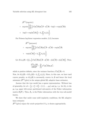 Variable selection using KL divergence loss 165
ˆβKL
(logistic)
= arg min
⎧⎪⎪
⎨
⎪⎪⎩
n
∑
i=1
{φ′
(xT
i
ˆβ)(xT
i
ˆβ − xT
i β) − log(1 + exp(xT
i
ˆβ))
+ log(1 + exp(xT
i β))} + λn ∑
j
ˆwj βj
⎫⎪⎪
⎬
⎪⎪⎭
.
For Poisson log-linear regression models, (5.5) becomes
ˆβKL
(poisson)
= arg min
⎧⎪⎪
⎨
⎪⎪⎩
n
∑
i=1
{φ′
(xT
i
ˆβ)(xT
i
ˆβ − xT
i β) − exp(xT
i
ˆβ)
+ exp(xT
i β)} + λn ∑
j
ˆwj βj
⎫⎪⎪
⎬
⎪⎪⎭
.
Let KLn(β) = ∑n
i=1 {φ′
(xT
i
ˆβ)(xT
i
ˆβ − xT
i β) − φ(xT
i
ˆβ) + φ(xT
i β)}. Then,
∂2
Ln(β)
∂β∂βT
=
n
∑
i=1
φ′′
(xT
i
ˆβ)xixT
i ;
which is positive deﬁnite, since the variance function φ′′
(xT
i
ˆβ) > 0.
Now, let kln(β) = KLn(β) + λn ∑j ˆwj βj . Since, in this case, we have used
convex penalty, so kln(β) is necessarily convex in β and hence the local
minimizer ˆβKL
(glm) is the unique global KL adaptive lasso estimator.
Assume that the true model has a sparse representation. Without loss
of generality, let A = {j β∗
j ≠ 0} = {1,2,...,p0} and p0 < p. Let I11 is the
p0 × p0 upper left-corner partitioned sub-matrix of the Fisher information
matrix I(β∗
). Then, I11 is the Fisher information with the true sub-model
known.
We show that under some mild regularity conditions, the KL adaptive
lasso estimates
ˆβKL
(glm) enjoys the oracle properties if λn is chosen appropriately.
 
