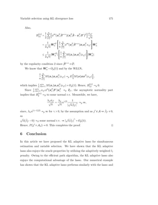Variable selection using KL divergence loss 171
Also,
B
(n)
12 =
1
2
n
∑
i=1
[φ′′′
(xT
i
ˆβ∗∗∗
)(xT
i
ˆβ − xT
i β∗
)2
]
xij′
√
n
=
1
2
√
n
W ′T
n
⎡
⎢
⎢
⎢
⎢
⎣
1
n
n
∑
i=1
φ′′′
(xT
i
ˆβ∗∗∗
)xixT
i xij′
⎤
⎥
⎥
⎥
⎥
⎦
W ′
n
≤
1
2
√
n
W ′T
n
⎡
⎢
⎢
⎢
⎢
⎣
1
n
n
∑
i=1
M(xi)xixT
i xij′
⎤
⎥
⎥
⎥
⎥
⎦
W ′
n ;
by the regularity condition 2 since ˆβ∗∗∗
∈ O.
We know that W ′
n = Op(1) and by the WLLN,
1
n
n
∑
i=1
M(xi)xixT
i xij′ →p E [M(x)xxT
xij′ ],
which implies 1
n ∑n
i=1 M(xi)xixT
i xij′ = Op(1). Hence, B
(n)
12 →p 0.
Since 1
n ∑n
i=1 xij′ φ′′
(xT
i β∗
)xT
i →p Ij′ , the asymptotic normality part
implies that B
(n)
2 →d to some normal r.v. Meanwhile, we have,
λn ˆwj′
√
n
=
λn
√
n
nγ/2 1
√
nˆβj′
γ →p ∞,
since, λnn(γ−1)/2
→p ∞ for γ > 0, by the assumption and as j′
∉ A ⇒ ˆβj′ ≡ 0,
so
√
n(ˆβj′ − 0) →d some normal r.v. ⇒
√
nˆβj′
γ
= Op(1).
Hence, P(j′
∈ An) → 0. This completes the proof. ◻
6 Conclusion
In this article we have proposed the KL adaptive lasso for simultaneous
estimation and variable selection. We have shown that the KL adaptive
lasso also enjoys the oracle properties by utilizing the adaptively weighted l1
penalty. Owing to the eﬃcient path algorithm, the KL adaptive lasso also
enjoys the computational advantage of the lasso. Our numerical example
has shown that the KL adaptive lasso performs similarly with the lasso and
 