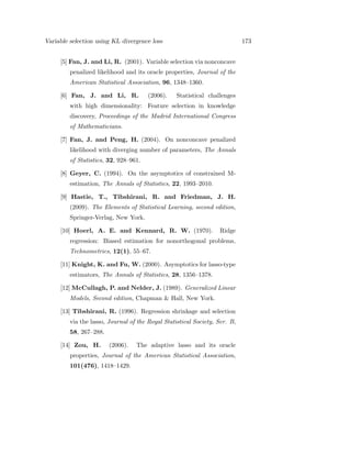 Variable selection using KL divergence loss 173
[5] Fan, J. and Li, R. (2001). Variable selection via nonconcave
penalized likelihood and its oracle properties, Journal of the
American Statistical Association, 96, 1348–1360.
[6] Fan, J. and Li, R. (2006). Statistical challenges
with high dimensionality: Feature selection in knowledge
discovery, Proceedings of the Madrid International Congress
of Mathematicians.
[7] Fan, J. and Peng, H. (2004). On nonconcave penalized
likelihood with diverging number of parameters, The Annals
of Statistics, 32, 928–961.
[8] Geyer, C. (1994). On the asymptotics of constrained M-
estimation, The Annals of Statistics, 22, 1993–2010.
[9] Hastie, T., Tibshirani, R. and Friedman, J. H.
(2009). The Elements of Statistical Learning, second edition,
Springer-Verlag, New York.
[10] Hoerl, A. E. and Kennard, R. W. (1970). Ridge
regression: Biased estimation for nonorthogonal problems,
Technometrics, 12(1), 55–67.
[11] Knight, K. and Fu, W. (2000). Asymptotics for lasso-type
estimators, The Annals of Statistics, 28, 1356–1378.
[12] McCullagh, P. and Nelder, J. (1989). Generalized Linear
Models, Second edition, Chapman & Hall, New York.
[13] Tibshirani, R. (1996). Regression shrinkage and selection
via the lasso, Journal of the Royal Statistical Society, Ser. B,
58, 267–288.
[14] Zou, H. (2006). The adaptive lasso and its oracle
properties, Journal of the American Statistical Association,
101(476), 1418–1429.
 