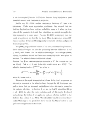 158 Journal, Indian Statistical Association
It has been argued (Fan and Li 2001 and Fan and Peng 2004) that a good
procedure should have these oracle properties.
Knight and Fu (2000) studied asymptotic behavior of Lasso type
estimators. Under some appropriate conditions, they showed that the
limiting distributions have positive probability mass at 0 when the true
value of the parameter is 0, and they established asymptotic normality for
large parameters in some sense. Fan and Li (2001) conjectured that the
oracle properties do not hold for the lasso. They also proposed a smoothly
clipped absolute deviation (SCAD) penalty for variable selection and proved
its oracle properties.
Zou (2006) proposed a new version of the lasso, called the adaptive lasso,
where adaptive weights are used for penalizing diﬀerent coeﬃcients in the
l1 penalty and showed that the adaptive lasso enjoys the oracle properties;
namely, it performs as well as if the true underlying model were given in
advance. The adaptive lasso is deﬁned as follows:
Suppose that ˆβ is a root-n-consistent estimator to β∗
; for example, we can
use ˆβ(ols). Pick a γ > 0, and deﬁne the weight vector ˆw = 1/ ˆβ γ
. The
adaptive lasso estimators ˆβadalasso
are given by:
ˆβadalasso
= arg min
⎧⎪⎪
⎨
⎪⎪⎩
n
∑
i=1
(yi − ∑
j
βjxij)2
+ λn ∑
j
ˆwj βj
⎫⎪⎪
⎬
⎪⎪⎭
,
where λn varies with n.
The rest of the article is organized as follows. In Section 2 we propose an
alternative approach to the adaptive lasso through the KL divergence loss
and we show that our proposed methodology enjoys the oracle properties
for variable selection. In Section 3 we use the LARS algorithm (Efron
et al. 2004) to solve the entire solution path of this newly developed
methodology. In Section 4 we apply our variable selection method to the
diabetes data (Efron et al. 2004). We extend the variable selection theory
and methodology to the generalized linear models (GLMs) in Section 5, and
give concluding remarks in Section 6.
 
