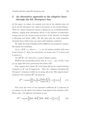 Variable selection using KL divergence loss 159
2 An alternative approach to the adaptive lasso
through the KL divergence loss
In this paper, we replace the squared error loss in the adaptive lasso set
up by the KL divergence loss, which is also known as the entropy distance.
There are various theoretical reasons to defend the use of Kullback-Leibler
distance, ranging from information theory to the relevance of logarithmic
scoring rule and the location-scale invariance of the distance, as detailed
in Bernardo and Smith (1994). We also show that the oracle properties
discussed above hold in this case under mild regularity conditions.
We adopt the setup of Knight and Fu (2000) for the asymptotic analysis.
We assume two conditions:
(a) yi = xT
i β∗
+ i, where 1,..., n are iid random variables with mean
0 and variance σ2
. Here, for convenience, we assume that σ2
is known and
is equal to 1.
(b) 1
n XT
X → C, where C is a positive deﬁnite matrix.
Without loss of generality, assume that A = {1,2,...,p0}. Let C11 is the
p0 × p0 upper left-corner partitioned sub-matrix of C.
Now, suppose that f(yi xi,β∗
) and f(yi xi,β) are the normal densities
evaluated at β∗
and β respectively. Then the “Adaptive Penalized KL
Divergence” estimators (which we are going call as the “KL adaptive lasso”
estimators now onwards) ˆβKL
are given by:
ˆβKL
= arg min
⎧⎪⎪
⎨
⎪⎪⎩
n
∑
i=1
Eβ∗ [log
f(yi xi,β∗
)
f(yi xi,β)
] + λn ∑
j
ˆwj βj
⎫⎪⎪
⎬
⎪⎪⎭
. (2.1)
Now, since the vector of true regression coeﬃcients β∗
is unknown, so
we replace it by ˆβ, which is the ordinary least squares (ols) estimator of β∗
.
Hence, after a bit algebraic calculation we get,
ˆβKL
= arg min
⎧⎪⎪
⎨
⎪⎪⎩
[X ˆβ − Xβ]
T
[X ˆβ − Xβ] + λn ∑
j
ˆwj βj
⎫⎪⎪
⎬
⎪⎪⎭
, (2.2)
 