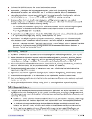 r_jordan@comcast.net Bob Jordan P. 2 of 4
 Designed FDA ISO 9000 systems that passed audits on first attempt
 Built and led a completely new engineering department from scratch as Engineering Manager at
MicroSurgical Technology, and led ISO-9001 and CE certifications, passing both on first evaluation
 Invented and developed multiple Laser and Chemical Processing Systems for the US Army for use in the
inertial navigation arena — viewed as SME on CO2 and Nd:YAG laser welding and cutting
 Co-creator of the Electronic New Product Introduction (eNPI) program management and product
development process based on Lean and DFSS methodologies, used extensively in multiple industries and
academia for refinement in the Manufacturing industry
 The new eNPI process enabled rapidity in the product development process, from idea to prototype to
cost modeling to product optimization and revenue-producing market item, in four phases
 Personally certified 50+ DFSS Green Belts
 Recaptured two major #1 customers at two sites (WA and SC) lost prior to arrival, with combined valued of
$1M, significantly improving quality, delivery, communications, and service
 Pioneered the use of Optical Light Microscopy for failure analysis, and equipped and utilized a complete
particle analysis center as Chemistry-Metallurgy-Quality Laboratory Manager at Honeywell Aerospace
 Authored a 100-page document: “Mechanical Microscopy: A Failure Analysis Guide to the Use of the Light
Microscope in the Characterization of Industrial Materials, Processes and Mechanisms Subjected to
Chemical, Thermal and Mechanical Forces”
Leadership Character
 Reputation as the most self-assured leader and a stabilizing factor in times of highest stress, crisis or panic
 A loyal, participative, consensus-building leader dedicated to empowering employees, achieving dramatic
improvements in morale and engagement, with not a single employee defections in 20+ years of leading
men and women of all ages from 20s to 70s, nationalities, and educational levels from HS to PhD
 Proven ability to recruit and lead multidisciplinary professional staff, including manufacturing, mechanical,
electrical, software, quality, test, business development, finance, and marketing
 A true people advocate, exemplified by having spent many years volunteering in prisons in a teaching
capacity, a most gratifying endeavor
 A passionate teacher with experience as college adjunct professor of engineering, and a ravenous learner
 Strive toward assuring success for all stakeholders, ie, the organization, individual, and customer
 An irreproachable work ethic, seasoned with a tension-busting sense of humor, and a passion to continually
improve and add value
 A true optimist of perseverance and high energy, driven to achieving technical depth and diversity
Select Accomplishments
 Currently serve as GM and Managing Engineer providing both operational and technical guidance to a start-
up R&D organization in development of an electrostatic motor/generator, a novel ultra-high voltage energy
cell and energy storage system designed to revolutionize range, applicability and utilization of electric motor
technology [TransVolt]
 Established a formal corporate infrastructure to handle tax issues, ensure online file access, and manage
patent applications and corporate legal affairs – led acquisition of critical laboratory and office space
 To showcase the capabilities and future promise of electric vehicles, create all statements of work,
budgets, and Microsoft Project schedules, and collaborate on white papers and marketing materials
 Serve in peripheral capacity as trustee of founder’s living trust, managing a portfolio of stocks and
assets, preparing and presenting monthly financial forecasts to provide guidance to beneficiaries
 
