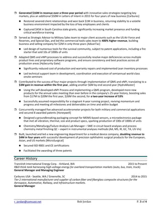 r_jordan@comcast.net Bob Jordan P. 3 of 4
 Generated $16M in revenue over a three-year period with innovative sales strategies targeting key
markets, plus an additional $50M in Letters of Intent in 2015 for four years of new business [Carbures]
 Restored severed client relationships and won back $1M in business, returning stability to a volatile
business environment impacted by the loss of key employees and clients
 Captured $45K in South Carolina state grants, significantly increasing market presence and funding
critical workforce training
 Served as Strategic Advisor to Military Sales team to major client accounts such as the US Air Force and
Reserves, and Special Ops, and led the commercial tools sales team to 400% higher revenue, building
business and selling company for $2M in only three years [AdvanTac]
 Led design of numerous tools for the survival community, subject to patent applications, including a fire
starter that sold 10s of 1000s of units
 Adapted QMS and eNPI processes to address and successfully resolve major deficiencies across multiple
product lines and proprietary software programs, and ensure consistency and best practices across all
production areas [HySecurity Gate]
 Significantly reduced cost of production and warranty repairs and implemented Lean inventory processes
 Led technical support team in development, coordination and execution of semiannual world-class
onsite seminars
 Contributed to the success of four major projects through implementation of QMS and eNPI, translating to a
$3M gain in revenue within the first year, adding another $6M by end second year [HydraMaster]
 Using the self-developed eNPI Process and implementing a QMS program, developed more new
products for the annual sales meeting than ever before in the company’s 25-year history, boosting sales
from $17M to $20M the first year, $26M the second, for a two-year increase of 53%
 Successfully assumed responsibility for a stagnant 4-year running project, reviving momentum and
progress and meeting all milestones and deliverables on time and within budget
 Concurrently managed five advanced accelerometer projects for both military and commercial applications
and secured 8 awarded patents [Honeywell]
 Designed a groundbreaking packaging concept for MEMS-based sensors, a microelectronics package
that met all vibration, thermal, size and product specs, sparking production of 100s of 1000s of units
 Chemistry/Metallurgy/Failure Analysis Lab Manager – SME in circuit board analyses and process
chemistry metal finishing QC – expert in instrumental analyses methods (AA, MS, IR, GC, TA, UV-Vis)
 Built, launched and led a new engineering department for a medical device company, doubling revenue to
$4M in four years with successful development of precision ophthalmic surgical products for the European,
Asian, and US markets [MicroSurgical]
 Secured ISO-9001 and CE certifications
 Facilitated the awarding of three patents
Career History
TransVolt International Energy Corp. - Kirkland, WA 2015 to Present
R&D think tank harnessing high-voltage energy for overland transportation markets (auto, bus, train, truck).
General Manager and Managing Engineer
Carbures USA - Seattle, WA / Greenville, SC 2014 to 2015
Tier 2 international manufacturer and supplier of carbon fiber and fiberglass composite structures for the
Aerospace, Automotive, Railway, and Infrastructure markets.
General Manager
 