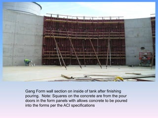 Gang Form wall section on inside of tank after finishing
pouring. Note: Squares on the concrete are from the pour
doors in the form panels with allows concrete to be poured
into the forms per the ACI specifications.
 