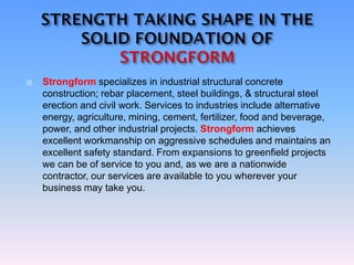  Strongform specializes in industrial structural concrete
construction; rebar placement, steel buildings, & structural steel
erection and civil work. Services to industries include alternative
energy, agriculture, mining, cement, fertilizer, food and beverage,
power, and other industrial projects. Strongform achieves
excellent workmanship on aggressive schedules and maintains an
excellent safety standard. From expansions to greenfield projects
we can be of service to you and, as we are a nationwide
contractor, our services are available to you wherever your
business may take you.
 