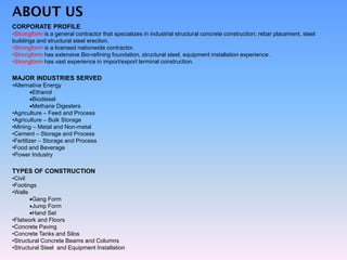ABOUT US
CORPORATE PROFILE
•Strongform is a general contractor that specializes in industrial structural concrete construction; rebar placement, steel
buildings and structural steel erection.
•Strongform is a licensed nationwide contractor.
•Strongform has extensive Bio-refining foundation, structural steel, equipment installation experience.
•Strongform has vast experience in import/export terminal construction.
MAJOR INDUSTRIES SERVED
•Alternative Energy
Ethanol
Biodiesel
Methane Digesters
•Agriculture – Feed and Process
•Agriculture – Bulk Storage
•Mining – Metal and Non-metal
•Cement – Storage and Process
•Fertilizer – Storage and Process
•Food and Beverage
•Power Industry
TYPES OF CONSTRUCTION
•Civil
•Footings
•Walls
Gang Form
Jump Form
Hand Set
•Flatwork and Floors
•Concrete Paving
•Concrete Tanks and Silos
•Structural Concrete Beams and Columns
•Structural Steel and Equipment Installation
 