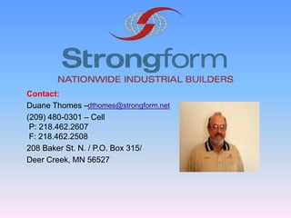 Contact:
Duane Thomes –
(209) 480-0301 – Cell
P: 218.462.2607
F: 218.462.2508
208 Baker St. N. / P.O. Box 315/
Deer Creek, MN 56527
dthomes@strongform.net
 