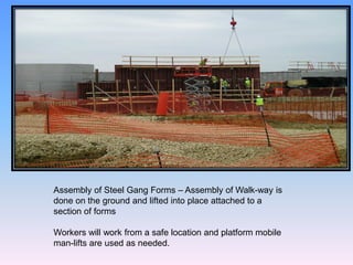 Assembly of Steel Gang Forms – Assembly of Walk-way is
done on the ground and lifted into place attached to a
section of forms
Workers will work from a safe location and platform mobile
man-lifts are used as needed.
 