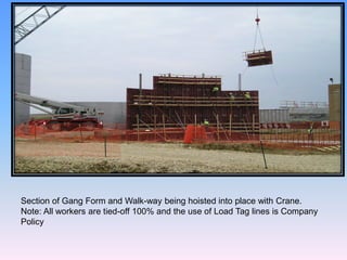 Section of Gang Form and Walk-way being hoisted into place with Crane.
Note: All workers are tied-off 100% and the use of Load Tag lines is Company
Policy
 