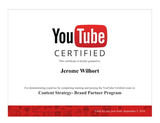This certiﬁcate is hereby granted to:
Jerome Wilhort
For demonstrating expertise by completing training and passing the YouTube Certiﬁed exam in:
Content Strategy- Brand Partner Program
Valid for one year from: September 5, 2016
 