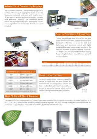 S 900
SH 3000 / 800
GN 650 TNM (New)
GN 650 BTM (New)
GN 600 TNM / GN 600 BTM
GN 1410 TNM
GN 1410 BTM (New)
GN 1200 TNM / GN 1200 BTM
(New) GN 1500 TN
GN 1500 BT
GN 700 TN
GN 700 BT
Celfrost Professional Prep Counters bring in a
unique experience in the preparation of pizzas,
salads, starters, sandwiches, desserts and more.
Mounted on heavy duty lockable castors and
availablein2and3,selfclosingdoorvariants.
GN 600 DTV GN 1200 DTV
GN 3100 TN
GN 3100 BT
GN 2100 TN
GN 2100 BT
Prep Counters
While retaining the basic of the features of the
Reach in Cabinets mentioned above, these
refrigerated work tables, mounted on heavy duty
lockable castors, combine storage and preparation
thereby enhancing the effectiveness of kitchen
professionals and are suitable for GN 1/1 sizes.
Chillers or Deep Freezers available in 2 and 3 door
options.
Undercounters
While retaining the basic of the features of the
Reach in Cabinets mentioned above, these space
saving Double Temperature Reach Ins come with
segregated compartments for freezing and chilling.
They are built with two separate compressors and
temperature controllers with LED displays and are
availablein600and1200ltr.capacities.
Double Temperature Reach ins
Refrigerated Reach in Cabinets
The Saladettes come with a refrigerated display top that
can take in frozen yogurt toppings, salads etc. in 10 x GN
¼ pans(not included) and come with a night cover.
A two door refrigerated section underneath is handy to
store additional foodstuff. The Countertop display
comes with a glass sneeze guard ; is equipped with its
own refrigeration unit and accepts 5 GN ¼ pans (not
included).
Saladettes & Countertop Displays
Celfrost stainless steel drop in Frost Tops are ideal
for presentation of soufflés, cold desserts as also for
display of raw fish on a bed of ice. The static Cold
Wells come with electronic control with digital
display and can take in appropriate number of GN
pans (not included) for yogurt toppings, salads etc.
The drop ins give you complete flexibility of draping
the panelling / woodwork around them in sync with
yourstoredesign.
Drop in Cold Wells & Frost Tops
VRX 1200/330
Blast Chillers & Shock Freezers
SH 2000 / 800
W2
L2
H3
H2
W1
L1
H1
3F
D14D3 D5 D10
ThepowerfulCelfrostProfessionalBlastChillers / Freezers are mostidealforreducingthetemperature of cooked food from90°C
to +3 °C or - 18°C rapidly thereby rendering it safe from bacterial growth and fit for ensuing storage and consumption later on.
Availablein4capacities,theyaresuitableforbothGN1/1and 400x600mmtraysizes.
The static undercounter chillers are good for
storage of food stuff and the freezers are
recommended for storage of ice creams and
frozen food and allow the stainless work top to
be put to use unlike normal chest coolers/
freezerstherebymaximizingspaceutilization.
Static Undercounters
SA 45 TN
SS 45 BTDepth in case of pans can vary from 65, 100 or 150 mm
Gastronorm (GN) Dimensions : L x W
GN 1/1 530 mm x 327 mm
GN 1/2 327 mm x 265 mm
GN 1/4 265 mm x 163 mm
GN 1/6 176 mm x 163 mm
GN 1/3 327 mm x 176 mm
GN 2/3 354 mm x 325 mm
CelfrostProfessionalReachInCabinets suitablefor2xGN1/1sizesarebuiltinSS304ontheinsideandoutside(includingtheback
and bottom), with reliable Danfoss / Aspera compressors, LED temperature display, rounded internal edges for complete
hygiene, removable magnetic gaskets for ease of cleaning, self closing doors with heaters to prevent condensation and come
with heavy duty lockable castors. Chillers or Deep Freezers available in one, two or four door options; a choice of Static or
Ventilatedrefrigeration; andin600,700,1200and1410ltr.capacities.
“
u
s
O
r product
demonstrate our
commitment to energy
n
efficie
cy, safety, ergonomy
d
v
n
l
an
en
iro
menta
s
t
be
t prac ices”.
“
u
s
O
r product
demonstrate our
commitment to energy
n
efficie
cy, safety, ergonomy
d
v r
n
l
an
en
i o
menta
s
t
be
t prac ices”.
Model External Dimension (in mm)
L1 W1 H1 L2 W2 H2 H3
3 F 1102 678 55 596 450 350 15
GN 3C
 