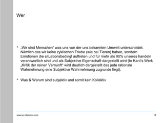 www.pr-ofession.com
Wer
• „Wir sind Menschen“ was uns von der uns bekannten Umwelt unterscheidet.
Nämlich das wir keine zyklischen Triebe (wie bei Tieren) haben, sondern
Emotionen die situationsbedingt auftreten und für mehr als 90% unseres handeln
verantwortlich sind und als Subjektive Eigenschaft dargestellt wird (In Kant’s Werk
„Kritik der reinen Vernunft“ wird deutlich dargestellt das jede rationale
Wahrnehmung eine Subjektive Wahrnehmung zugrunde liegt).
• Was & Warum sind subjektiv und somit kein Kollektiv
12
 