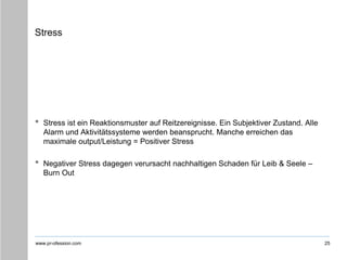 www.pr-ofession.com
Stress
• Stress ist ein Reaktionsmuster auf Reitzereignisse. Ein Subjektiver Zustand. Alle
Alarm und Aktivitätssysteme werden beansprucht. Manche erreichen das
maximale output/Leistung = Positiver Stress
• Negativer Stress dagegen verursacht nachhaltigen Schaden für Leib & Seele –
Burn Out
25
 