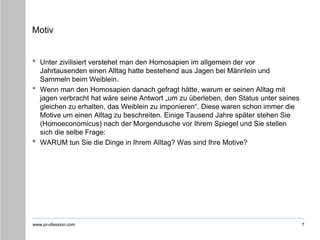 www.pr-ofession.com
Motiv
• Unter zivilisiert verstehet man den Homosapien im allgemein der vor
Jahrtausenden einen Alltag hatte bestehend aus Jagen bei Männlein und
Sammeln beim Weiblein.
• Wenn man den Homosapien danach gefragt hätte, warum er seinen Alltag mit
jagen verbracht hat wäre seine Antwort „um zu überleben, den Status unter seines
gleichen zu erhalten, das Weiblein zu imponieren“. Diese waren schon immer die
Motive um einen Alltag zu beschreiten. Einige Tausend Jahre später stehen Sie
(Homoeconomicus) nach der Morgendusche vor Ihrem Spiegel und Sie stellen
sich die selbe Frage:
• WARUM tun Sie die Dinge in Ihrem Alltag? Was sind Ihre Motive?
7
 