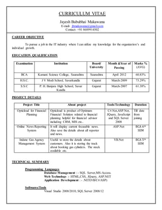 CURRICULUM VITAE
Jayesh Babubhai Makawana
E-mail- jbmakawana@gmail.com
Contact- +91 8689914502
CAREER OBJECTIVE
To pursue a job in the IT industry where I can utilize my knowledge for the organization’s and
individual growth.
EDUCATION QUALIFICATION
Examination Institution Board/
University
Month &Year of
Passing
Marks %
(AVG)
BCA Kamani Science College, Saurashtra Saurashtra April 2012 60.83%
H.S.C. J V Modi School, Savarkundla Gujarat March-2009 73.29%
S.S.C P. H. Banjara High School, Savar
Kundla
Gujarat March-2007 61.38%
PROJECT DETAILS
Project Title About project Tools/Technology Duration
Opticloud for Financial
Planning
Opticloud is product of Optimum
Financial Solution related to financial
planning helpful for financial advisor
including CRM, MIS etc..
C#.Net,ASP.Net,
JQuery, JavaScript
and SQL Server
2008
Till date
from
joining
Online News Reporting
System
It will display current focusable news.
Also save the details about all reporter
and news.
ASP.Net BCA 6th
SEM
Indane Gas Agency
Management System
Useful to store the details about
customers. Also it is storing the track
about booking gas cylinders. The stock
available etc.
VB.Net BCA 5th
SEM
TECHNICAL SUMMARY
Programming Languages
Database Management : - SQL Server,MS-Access.
Web Technology :- HTML,CSS, JQuery, ASP.NET
Application Development : - .NET(VB/C#/ASP)
Softwares/Tools
Visual Studio 2008/2010, SQL Server 2008/12
 