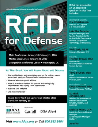 Visit www.idga.org or Call 800.882.8684
RFIDfor Defense
RFIDfor Defense
Main Conference: January 31-February 1, 2006
Master-Class Series: January 30, 2006
Georgetown Conference Center • Washington, DC
Make Sure You Sign Up for our Master-Class
Series on January 30!
At This Event, You Will Learn About and Discuss
• The availability of and permissions process for military use of
authorized spectrum frequencies in foreign countries
• RFID and electromagnetic effects
• What is a realistic timeline for passive RFID being fully
implemented into supply chain operations?
• Business case analyses
• UID implementation
LIEUTENANT GENERAL
C.V. Christianson
Director for Logistics
J-4, The Joint Staff
LeAntha Sumpter
Program Manager, UID
Special Assistant to the
Acting Under Secretary of
Defense (Acquisition,
Technology and Logistics)
COLONEL
Walt Eady, USAF
Program Manager, C-17
COLONEL
Thomas Brown, USA
Commander
US Army Medical Materiel
Center, Europe
COLONEL
Terry Beynon, USA
Chief
Logistics Information Fusion
Division, JSJ4
LIEUTENANT COLONEL
Lloyd Crosman, USA
Product Manager, PM TIMS
D. Mark
Johnson, USN
Wireless Technologies EM
Effects/Spectrum POC
NAVSEA, NOSSA, and
NSWCDD
Melissa Miller, USN
Predictive Technical Branch
Manager
ATOS Program Manager
US Navy
Jennifer
IDGA has assembled
an unparalleled
speaker faculty that
includes:
IDGA Presents A Must-Attend Conference …
Media Partners:
Presented by:
 