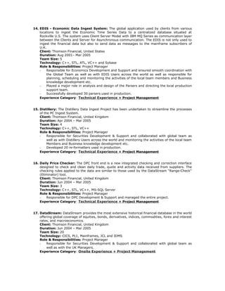 14. EDIS - Economic Data Ingest System: The global application used by clients from various
locations to ingest the Economic Time Series Data to a centralized database situated at
Rockville U.S. The system uses Client Server Model with IBM MQ Series as communication layer
between the Clients and Server for Asynchronous communication. The EDIS is not only used to
ingest the financial data but also to send data as messages to the mainframe subscribers of
U.K.
Client: Thomson Financial, United States
Duration: Aug 2001– Mar 2005
Team Size: 5
Technology: C++, STL, ATL, VC++ and Sybase
Role & Responsibilities: Project Manager
- Responsible for Economics Development and Support and ensured smooth coordination with
the Global Team as well as with EDIS Users across the world as well as responsible for
planning, scheduling and monitoring the activities of the local team members and Business
knowledge development etc.
- Played a major role in analysis and design of the Parsers and directing the local production
support team.
- Successfully developed 30 parsers used in production.
Experience Category: Technical Experience + Project Management
15. Distillery: The Distillery Data Ingest Project has been undertaken to streamline the processes
of the PC Ingest System.
Client: Thomson Financial, United Kingdom
Duration: Apr 2004 – Mar 2005
Team Size: 4
Technology: C++, STL, VC++
Role & Responsibilities: Project Manager
- Responsible for Securities Development & Support and collaborated with global team as
well as with Distillery Users across the world and monitoring the activities of the local team
Members and Business knowledge development etc.
- Developed 20 re-formatters used in production.
Experience Category: Technical Experience + Project Management
16. Daily Price Checker: The DPC front end is a new integrated checking and correction interface
designed to check and clean daily trade, quote and activity data received from suppliers. The
checking rules applied to the data are similar to those used by the DataStream “Range-Check”
(Eliminator) tool.
Client: Thomson Financial, United Kingdom
Duration: Jun 2004 – Mar 2005
Team Size: 3
Technology: C++, STL, VC++, MS-SQL Server
Role & Responsibilities: Project Manager
- Responsible for DPC Development & Support and managed the entire project.
Experience Category: Technical Experience + Project Management
17. DataStream: DataStream provides the most extensive historical financial database in the world
offering global coverage of equities, bonds, derivatives, indices, commodities, forex and interest
rates, and macroeconomics.
Client: Thomson Financial, United Kingdom
Duration: Jun 2004 – Mar 2005
Team Size: 20
Technology: CICS, PL1, Mainframes, JCL and IDMS
Role & Responsibilities: Project Manager
- Responsible for Securities Development & Support and collaborated with global team as
well as with the UK Managers.
Experience Category: Onsite Experience + Project Management
 