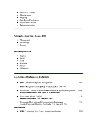 • Embedded Systems
• Manufacturing
• Shipping
• Real-Estate/Construction
• Payroll/Tax Services
• Telecommunication
Triangular Expertise – Unique Skill
• Management
• Technology
• Domain
Multi Lingual Skills
• English
• Tamil
• Hindi
• Kannada
• Telugu
• Malayalam
Academic and Professional Credentials
• MBA (Information Systems Management) 2010
Sikkim Manipal University (SMU) - Grade Excellent with 74%
• Professional Diploma in Software Development & System Management 1998
NIIT - Grade Excellent with >90% in all 4 Semesters
• Bachelor of Science (Maths) 1990
Bangalore University, First Class with 75%
• Diploma in Electronics and Communication Engineering 1986
Board of Technical Education Tamilnadu, First Class with 74%
Certifications
• PMP Certification from Project Management Institute 2005
 