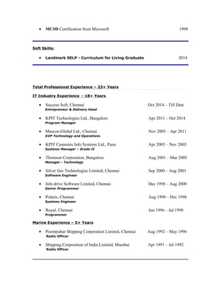 • MCSD Certification from Microsoft 1998
Soft Skills:
• Landmark SELP - Curriculum for Living Graduate 2014
Total Professional Experience – 23+ Years
IT Industry Experience - 18+ Years
• Success Soft, Chennai Oct 2014 – Till Date
Entrepreneur & Delivery Head
• KPIT Technologies Ltd., Bangalore Apr 2011 – Oct 2014
Program Manager
• Mascon Global Ltd., Chennai Nov 2005 – Apr 2011
AVP Technology and Operations
• KPIT Cummins Info Systems Ltd., Pune Apr 2005 – Nov 2005
Systems Manager – Grade II
• Thomson Corporation, Bangalore Aug 2001 – Mar 2005
Manager - Technology
• Silver line Technologies Limited, Chennai Sep 2000 – Aug 2001
Software Engineer
• Info drive Software Limited, Chennai Dec 1998 – Aug 2000
Senior Programmer
• Polaris, Chennai Aug 1998 – Dec 1998
Systems Engineer
• Royal, Chennai Jun 1996 – Jul 1998
Programmer
Marine Experience – 5+ Years
• Poompuhar Shipping Corporation Limited, Chennai Aug 1992 – May 1996
Radio Officer
• Shipping Corporation of India Limited, Mumbai Apr 1991 – Jul 1992
Radio Officer
 